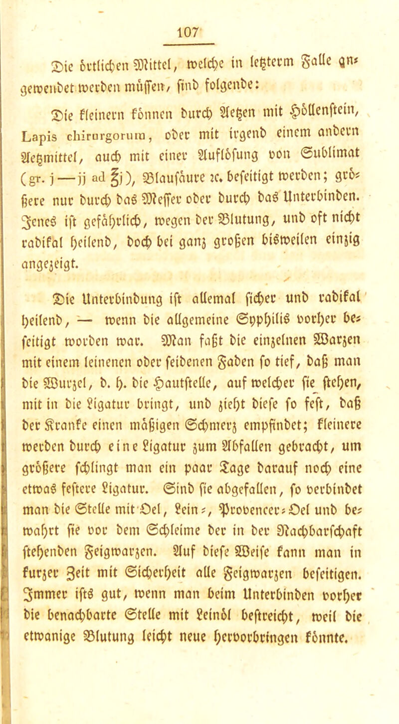 £>ie örtlichen Mittel, tt>dd;e in ledern gatle Qm geroenbet teerten muffeit/ finb folgenbe: Sie deinem fonnen bureb Sieben mit |)ollenftein, Lapis chimrgorura, ober mit irgenb einem anbern Sfegmittcl, aud> mit einet* Slufl&fung oon Sublimat (gr. j—jj ad §j), sßlaufäure je. befeitigt werben; gro# fjere nui* bui’d) bnö 3)?effer ober burd) ba§ Unteebinben. 3>cnc3 ift gefährlich, wegen-ber SSlutung, unb oft nicht cabifal Ijeilenb, hoch bei ganj großen bisweilen etnjig angejeigt. Sie Unterbinbung ift allemal ftd)er unb cabifal tyeilenb, — wenn bie allgemeine ©ppf)ili$ »orl)er be# feitigt woeben mar. 20?an faßt bie einjelnen SEBarjen Imit einem leinenen ober feibenen gaben fo tief, baß man bie SEBucjel, b. f). bie |)autftelle, auf weld;er fie ftef)en, mit in bie Sigatur bringt, unb fließt biefe fo feft, baß bet Äranfe einen mäßigen ©dimerj empfinbet; Heinere »erben burd; eine Ligatur jurn SIbfallen gebracht, um größere fcßlingt man ein paar Sage barauf nod; eine etwas feftere Ligatur, ©inb fie abgcfallen, fo »erbinbet man bie ©teile mit ‘Sei, Sein#, ^rooencer# Del unb be# I maßet fie oor bem ©d)leime ber in ber 0}ad)barfcbaft fteßenben geigwarjen. 2Iuf biefe Seife fann man in furjec 3cit mit Sicherheit alle getgmarjen befeitigen. 3mmer iftS gut, wenn man beim Unteebinben »orßec bie benachbarte ©teile mit Seinol beftreicht, »eil bie etwanige Blutung leicht neue f;cct>orbrfngen fonnte.