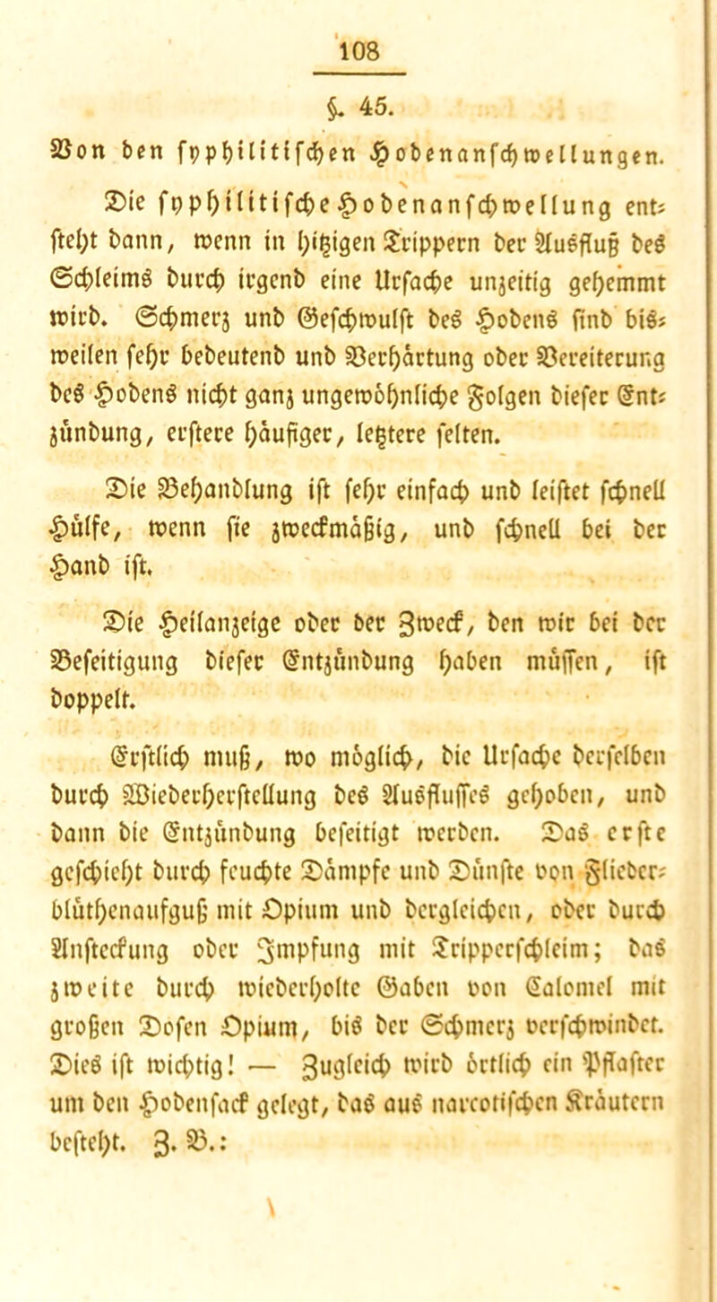$. 45. 2Son ben fppfyilittfdjen Jjpobenanfcßwellungen. 3)ic fppf)ilitifcbe |)obenanfd;>meIlung ent: ftept bann, wenn in pigigen S'rippecn ber Ausfluß beS ©cpleimg burcp irgenb eine Urfacpe ungeitig gehemmt wirb. ©cpmerj unb ©efcpwulft beS £>obeng ftnb bis: teilen fepr bebeutenb unb Söerpartung ober SDereiterung be§ £obenS nicpt ganj ungewöhnliche gölten biefec @nt? junbung, erftece häufiger, (entere feiten. Oie 33ef)anblung ift fel)c einfach unb leiftet fcpnell £>ülfe, wenn fie jwecfmaßig, unb fcpneü bei bec §>anb ift. ©ie |)e((anjetge ober bec 3°^/ &en roic M hcc 33efeitigung biefec @ntjunbung f;aben muffen, ift hoppelt. ©rftlich muß, wo möglich, bic Ucfacpe becfelben bucch SSBiebecherftellung be$ 2luöffuffe$ gehoben, unb bann bie (Sntjünbung befeitigt werben. Oa3 erfte gcfcpieht buvch feuchte Kampfe unb fünfte oon §(iebec? blüthenqufgujj mit Opium unb berglcichcn, ober bucch Slnftecfung ober Impfung mit Jrippcrfchleim; ba$ jweite bucch wiebecI;olte ©aben üon Salontel mit großen 2)ofen Opium, big bec (Schnicrj occfcpminbet. Oieö ift wichtig I — 3ugicid> tV11’^ örtlicp ein s]>ffaftec um beit -giobenfaef gelegt, bag aue naccotifcpcn Kräutern beftept. 3* ;