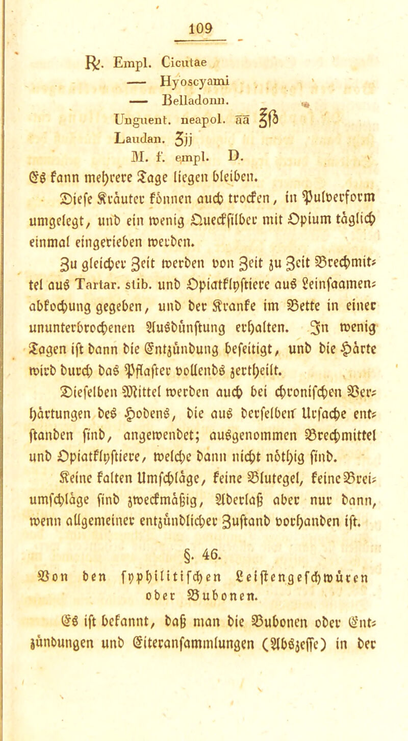 Empl. Cicutae — Hyoscyami — Belladomi. ^ Unguent. neapol. Sa a* Laudan. Jjj M. f. empl. D. (5g fann mehrere Jage liegen bleiben. Siefe Stautet: fonnen auch trocfen, in <Puloecform umgelegt, mit) ein toentg Ouecffilbec mit Opium täglich einmal eingerieben tuerbcn. 3u gleicher geit toerben oon 3eit ju 3^tt Brechmit* tel aug Tartar, stib. unb Opiatflpftiere aug S?etnfaamen; abfochutig gegeben, unb bec Sranfe im S3ette in einer ununterbrochenen Slugbunftung erhalten. 3n wenig Jagen ift bann bie (Jntjünbung befeitigt, unb bie -gsartc tvirb burd; bag ^flafter üoüenbg jertl)eilt. Siefelben Mittel rnerbcn auch bei d;ronifchen Ber? hdrtungen beg £obeng, bie aug betreiben Urfache ent? ftanben finb, angemenbet; auggenommen Brechmittel unb Opiatflpftiere, toeld)e bann nicht n6tl;tg finb. Seine falten Umfchläge, feine Blutegel, feine Brei? umfd)lage finb jroecfmäßig, 2lberla§ aber nur bann, wenn allgemeiner entjunblid;er Suftatib oorl)anben ift. §. 46. Bon ben fppf>iltttfcf>en ßeiftengefcbtnüren ober Bubonen. (5g ift befannt, bajj man bie Bubonen ober (5nt* jünbungen unb Gritecanfammlungen (Slbgjcffe) in bec