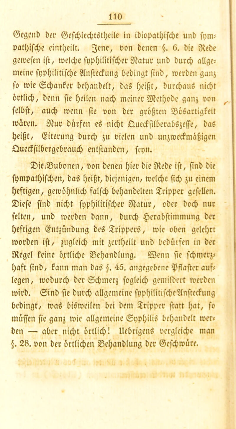 ©egcnb bei- ©efcblecbtStheile in ibiopatl)ifd)e unb fpm; patl)ifd)e ctnt(;ei(t. 3eiie, 1)011 benen §• 6- Me 3fabe gemefen ift, weld)e ft)pl)ilitifd)er Sftatur unb burd) allge; meine fpphilitifdw Sfnftecfung bebingt ftnb, werben ganj fo wie ©cbanfer bchanbeft, ba3 f;cißt, burd>aus nicht örtlich, benn fie heilen nad) meinet üJtetfjobe ganj t>on ^ felbft, aud) wenn fie oon bet größten SBoeartigfeit mären. 3hw burfen eS nid)t £Uiccffilbcraböjcffe, bas Ipeißt/ Eiterung burd) ju Dielen unb unjwecfmäfigen Üuecffilbergebraud) entftanben, fepn. SDie.SSubotien, Don benen f;ier bie fKebe ift, finb bie fpmpati)ifd>en, ba$ heißt, biejenigen, welche fid) ju einem heftigen, gew&hnlicb falfd) bef)onbelten Tripper gefcllen. JDiefe finb nid)t fppf)iittifd)er Sftatur, ober boeb nur feiten, unb werben bann, burd) £erabftimmung ber heftigen Sntjunbung bcS £ripper$, mie oben gelehrt worben ift/ juglefcb mit jertheilt unb beburfen in ber fKegel feine o.rtlicbe S3ehonblung. SBenn fie febmerj; l)aft finb, fann man baS §. 45. angegebene Hafter auf; legen, moburd) ber ©cbmerj fogleicb gemilbert werben wirb, ©inb fie bureb allgemeine fi)pf)iütifcbc5Inftccfung bebingt, wa$ bisweilen bei bem Tripper ftatt bat, fo muffen fie ganj wie allgemeine ©ppbiliS bchanbelt wer; ben — aber nid)t örtlich! UebrigeiW Dergleicbe man §. 28. doii ber örtlichen 23cl)anblung ber ©efdpwurr.