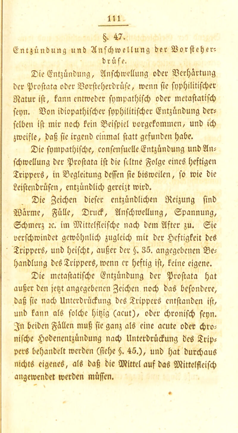 §• 47. (Sntjünbung unb 2fnfd) Teilung bei1 Bo tffe bet- bt: tife. Sie@ntjünbung, 2lnfd?me(lung obet* 35cvf>ärtung bei' sjjroftata ober SBoufteOeubtufe, menn fte fi)pf)ilitifct)ei' gftatur ift, fann entroeber fpmpatf)ifd> obee metaftatifd; fepn. Bon tbiopat()ifd;ei’ fppl)ilitifd)ei’ ßhitsunbung ber? felbett tft mit’ nod? fein Beifpicl oorgefommen, unb id> jmetfle, baß fte irgettb einmal ftatt gefunben fjabe. Sie ft;mpatl;ifd;e, confenfuelie @ntjunbung unbSIn; fcbmelluttg bet *Proftata ift bie fdtne golge eincö heftigen Ji'ippei’S, in Begleitung beffen fte biötvcilen, fo tvie bie 2eiftenbrufen, entjünblid; gevetjt trieb. Sie geilen biefee entjunblid;en Üxeijung finb 28aeme, gülle, IScticf, 21nfd;me(lung, Spannung, ©d;met’ä :c. im SJiittelffeifcbe ttad? bem Slfter ju. Sie t>eefd;tuinbet gett>6l)nlid? äuglcid; mit bet £>eftigfeit beö St’ippecg, unb l;eifd;t, außec bet §. 35. angegebenen Be* fyanblung beS itiippet’g, trenn et* heftig ift, feine eigene. Sie mctaftatifdje (Jntjünbung bet ^roftata l;at außec ben je£t angegebenen B^ic^en nod? baö befonbeee, baß fte nad) Untci’bi’ücfung bc§ 3:rippceö entftanben ift, unb fann alö fold;e f)it5tg (acut), obcc d;conifcf> feptt. 3n beiben gällen muß fte ganj al$ eine acute obet* d>i’0; nifd;e $obenentjünbung nad? Unteebcücfung beg $tip* perS beljanbclt »erben (fic()e §. 45.), unb f)at bucd)au$ ntd;tö cigeneö, als baß bic Mittel auf baS B?ittelfleifd> attgetrenbet werben muffen.