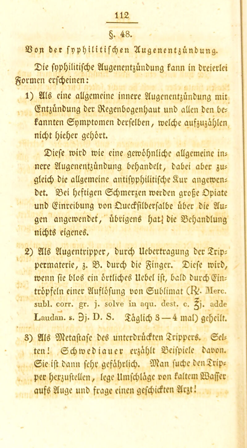 §. 48. 2$on bcc fppfjilitifcfyen Slugenentjünbung. 2)ie fppf)ilitifd)e Slugenentjunbung fann in breierlei gönnen erfebeinen: 1) 2116 eine allgemeine innere Slugenent^unbung mit Entjünbung bet* ü\egenbogenl)aut unb allen ben be; fannten ©pmptonien betfelben x welche aufjujäf;len nid;t f)ief)ec gel;6rt. 2>iefe wirb tote eine gcw6f)n[icbc allgemeine im neue 2lugenent3Ünbung bebanbelt, babei aber ju; gleich bie allgemeine antifpp()ilitifcbe Sur angewen; bet. 9)ei heftigen ©djmerjen werben große Opiate unb Einreibung non Oucdfilberfalbe über bie 2lu; gen angewenbet, übrigen^ f)at| bie 23cf;anblung nid;t6 eigene^. 2) 2116 Slugentripper, bur'd) Uebertragung ber 2rip; permaterie, 3. 23. burd; bie ginger. 2)icfe wirb, wenn fte blo6 ein 6rtlicbe6 Uebel ift, halb burcbEim tröpfeln einer STuflbfung oon Sublimat (FV- 3Ierc. subl. corr. gr. j. solve in aqu. dest. c. ^j. adde Laudan. s. 9j. D. S. Saglicb 3 — 4 mal) gebellt. 3) 2116 SOtctaftafe be6 unterbrueften 2rippcr6. Sei? ten! ©cbwebiauer erjablt ©eifpiele baoon. ©ie ift bann fcf;r gefährlich. SPlan fuepe benSrips per l;eP3ufteüen, lege Umfcblägc oon faltem SBaffcr auf6 2lugc unb frage einen gefehlten Slrjt!