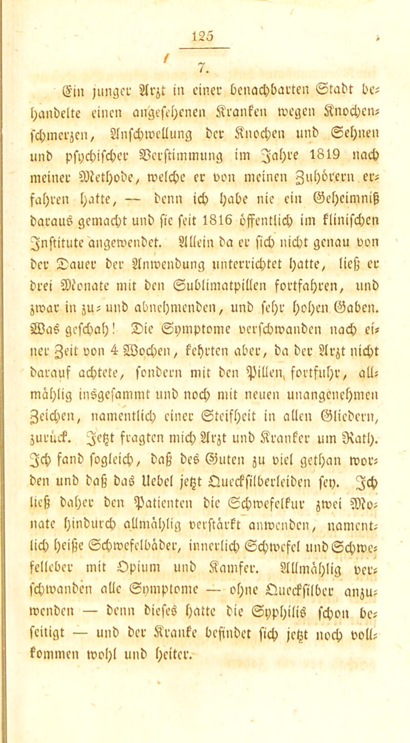 / 7. @in junger 21rjt in einer benachbarten ©tabt be# banbeite einen augefe.benen Traufen tdegen $nod;cn# fd;merjen, 2lnfd;tdcllung bet Knochen unb ©ebnen unb pfi;d;ifd;cr Sßceftimmung im 3nbl'e *819 nach meiner SWetbobe, tdeicbe er üon meinen 3nb6rcrn er# fahren batte, — beim id; I;abe nie ein @ef)cimm& bacauS gemacht unb fic feit 1816 öffentlich im flintfd;en ^nftitute angemenbet. Slliein ba er fid) nicht genau dpn ber Sauer ber ülntdenbung unterrichtet batte, ließ er brei SOienate mit ben ©ublimatpüten fortfabren, unb jtdar in ju# unb abnebmenben, unb fef)r hoben ©aben. 3ßa$gefd;ab! Sie ©pmptome derfchwanben nach et# ner 3eit don 4 2Bod;en, febrten aber, ba ber SIrjt nicht barauf achtete, fonbern mit ben Rillen, fortfubr, all# mäl;lig inSgefammt unb nod; mit neuen unangenehmen Reichen, namentlich einer (Steifheit in allen ©liebem, juruef. 3ef}t fragten niid;2Irjt unb Äranfcr um üiatl). 3d; fanb fogleid;, ba§ bee ©Uten ju diel getf;an roor# ben unb baß baö Uebcl fegt Ouecffilberletben fep. 3$ ließ ba(;er ben Patienten bic ©chtoefelfur jtüei ?D?o# natc binburd; allmablig oevftarft antücnben, nament# lid; b^iße ©chrocfclbaber, innerlich ©d;tvcfcl unb©cbtt>e# felleber mit Opium unb Samfer. Slllmablig der# fd;tdanben alle ©mnptome — ohne Ouecfftlber anju# tdenbeit — beim biefeö batte bte ©ppbiliö fd;ott be# feitigt — unb bet Äranfe befinbet fid; jefct noch doü# fommen tdol;( unb beiter.