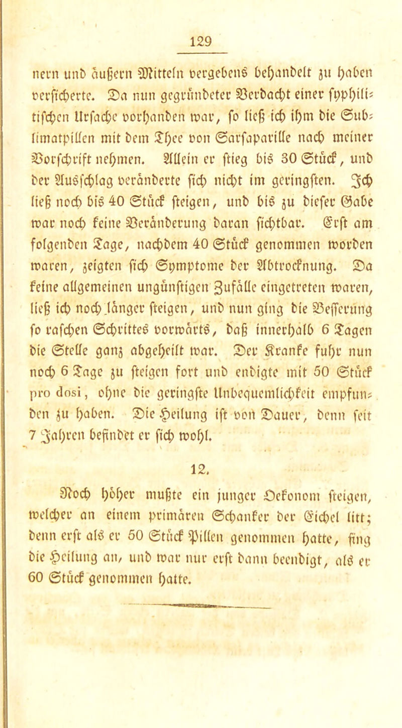 nein unb äußern Mitteln nergebenS t>ef;anbelt gu paben oerftcperte. Sa nun gegrunbeter §8crbad;t einer fpppili* tifd;cn Urfacpe porpanbeii mar, fo ließ tcp ipm bie @ub; limatpillen mit bem Jpee oon ©arfaparille nacp meiner jßorfcprift nepmen. Meiner ftteg bi3 30 ©tucf, unb bei 2luefd;!ag neränberte fid; nicpt im gcringften. 3$ ließ nocp bis 40 ©tucf ftcigen, unb btS ju bicfer 0abc mar nod; feine 33eränberung baran ftd;tbac. drft am fofgenbcn Jage, nacpbem 40 ©tucf genommen morben macen, geigten fid; ©pmptome ber Sfbtrocfnung. Sa feine allgemeinen ungünfttgcn 3ufällc cingetreten maren, ließ icp nod; .länger fteigen, unb nun ging bie 23effccung fo rafd;en ©cpritteg rormärtö, baß innerhalb 6 Jagen bie ©teile ganj abgel;cilt mar. Ser $ranfe fuf;r nun nod; 6 Jage }u fteigen fort unb enbigte mit 50 ©tucf prodosi, ol;nc bie geringfte llnbequcmlid;feit empfun? bcn Ju l;aben. Sic Teilung ift oon Sauer, beim feit 7 5öl)rcn befmbet er fiep mopl. 12. S^ocf> l;6f;er mußte ein junger Sefonom fteigen, meld;ec an einem primären ©cpaitfer ber @tcpel litt; beim erft alö er 50 ©tiicf Rillen genommen patte, fing bie Teilung an, unb mar nur erft bann beenbigt, altf ec 60 ©tucf genommen patte.