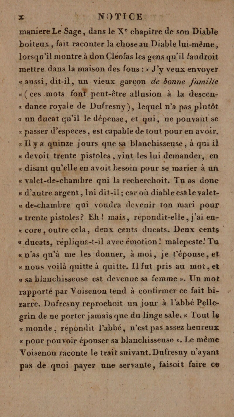 maniere Le Sage, dans le X° chapitre de son Diable boiteux, fait raconter la choseau Diable lui-même, Jorsqu'il montre à don Cléofas les gens qu'il faudroit mettre dans la maison des fous :« J’y veux envoyer «aussi, dit-il, un vieux garcon de &amp;onne fumille « ( ces «mots font peut-être allusion à la descen- « dance royale de Dufresny}, lequel n’a pas plutôt « un ducat qu'il le dépense, et qui, ne pouvant se « passer d’especes, est capable de tout pour en avoir, « Il y a quinze jours que sa blanchisseuse , à qui il « devoit trente pistoles , vint les lui demander, en « disant qu’elle en avoit besoin pour sé marier à ün « valet-de-chambre qui la recherchoit, Tu as done « d'autre argent, Ini dit-il; car où diable estle valet- « de-chambre qui voudra devenir ton mari pour « trente pistoles ? Eh! mais, répondit-elle, j'ai en- «core, outre cela, deux cents ducats. Deux cents « ducats, répliqua-t-il avee émotion! malepeste! Tu «n'as qu'à me les donner, à moi, Je t’'épouse, et «nous voilà quitte à quitte. Il fat pris au mot, et « sa blanchisseuse est devenue sa femme ». Un mot rapporté par Voisenon tend à confirmer ce fait bi- zarre. Dufresny reprochoit un jour à l’abbé Pelle- grin de ne porter jamais que du linge sale. « Tout le « monde, répondit l’abbé, n’est pas assez heureux « pour pouvoir épouser sa blanchisseuse ». Le même Voisenon raconte le trait suivant. Dufresny n'ayant pas de quoi payer une servante, faisoit faire ce