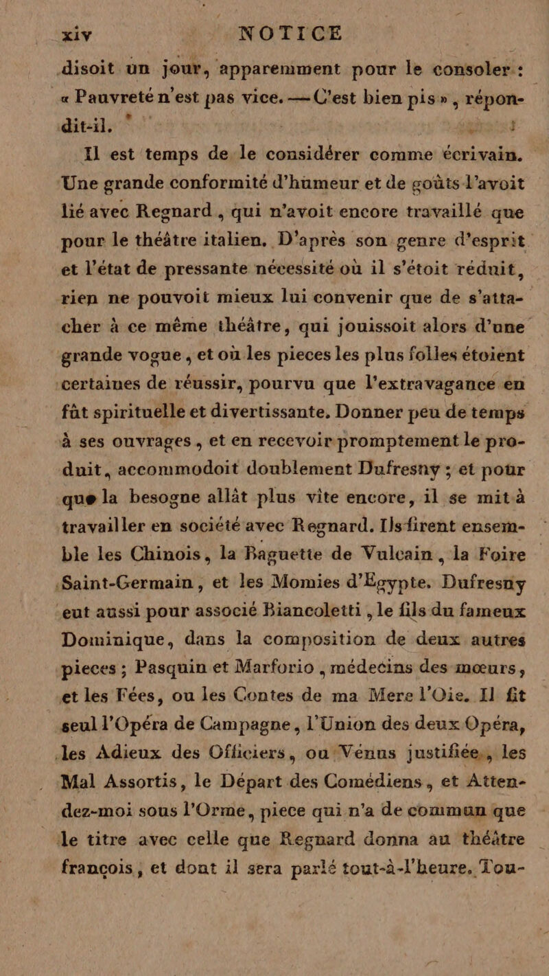 disoit un jour, apparemment pour le consoler : _« Pauvreté n'est pas vice. — C'est bien pis», répon- | dit-il. prets Il est temps de le considérer comme écrivain. Une grande conformité d'humeur et de goûts l’avoit lié avec Regnard , qui n’avoit encore travaillé que pour le théâtre italien. D'après son genre d'esprit et l’état de pressante nécessité où il s’étoit réduit, rien ne pouvoit mieux lui convenir que de s’atta- cher à ce même théâtre, qui jouissoit alors d’une grande vogue , et où les pieces Les plus folles étoient certaines de réussir, pourvu que l'extravagance en fàt spirituelle et divertissante, Donner peu de temps à ses ouvrages, et en recevoir promptement le pro- duit, accommodoit doublement Dufresny ; et pour que la besogne allät plus vite encore, il se mit à travailler en société avec Regnard. Ilsfirent ensem- ble les Chinois, la Baguette de Vulcain, la Foire «Saint-Germain , et les Momies d'Egypte. Dufresny eut aussi pour associé Biancoletti , le fils du fameux Dominique, dans la composition de deux autres pieces ; Pasquin et Marforio , médecins des mœurs, et les Fées, ou les Contes de ma Mere l'Oie. Il fit seul l'Opéra de Campagne, l'Union des deux Opéra, les Adieux des Ofliciers, ou Vénus justifiées, les Mal Assortis, le Départ des Comédiens, et Atten- dez-moi sous l’'Orme, piece qui n'a de commun que ile titre avec celle que Regnard donna au théâtre francois, et dont il sera parlé tout-à-l'heure. Tou-