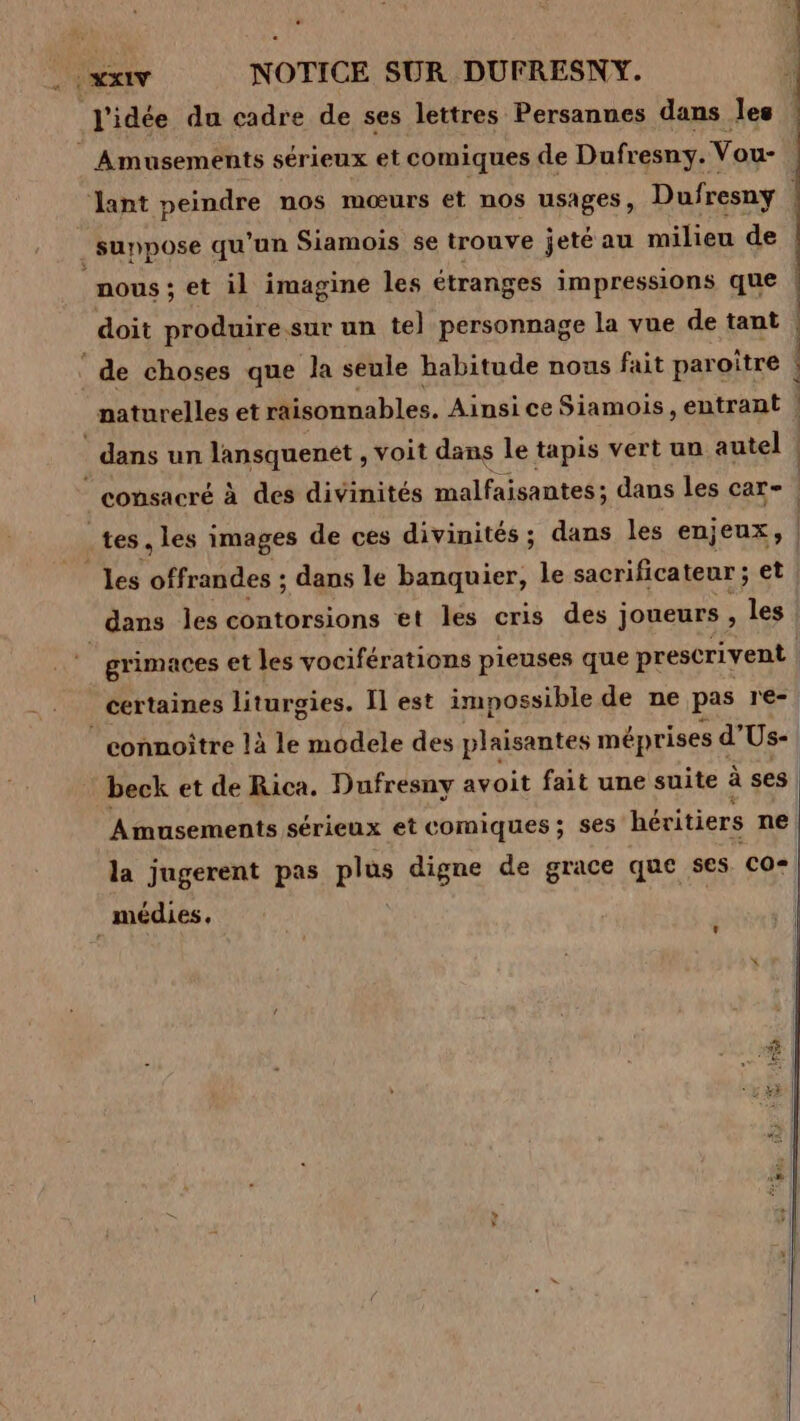 xx NOTICE SUR DUFRESNY. l'idée du cadre de ses lettres Persannes dans les 4 Amusements sérieux et comiques de Dufresny. Vou- lant peindre nos mœurs et nos usages, Dufresny suppose qu'un Siamois se trouve jeté au milieu de nous ; et il imagine les étranges impressions que ! doit produire sur un te] personnage la vue de tant | de choses que la seule habitude nous fait paroître ! | naturelles et raisonnables. Ainsice Siamois, entrant |! dans un lansquenet , voit dans le tapis vert un autel | consacré à des divinités malfaisantes; dans les car - tes. les images de ces divinités ; dans les enjeux, | les arte: dans le banquier, le sacrificateur ; et dans les contorsions et les cris des joueurs , les grimaces et les vociférations pieuses que prescrivent | | certaines liturgies. Il est impossible de ne pas re- _connoître là le modele des plaisantes méprises € d'Us- beck et de Rica. Dufresny avoit fait une suite à ses | Amusements sérieux et comiques; ses héritiers ne | la jugerent pas pra digne de grace que ses Co-| _médies. | LA