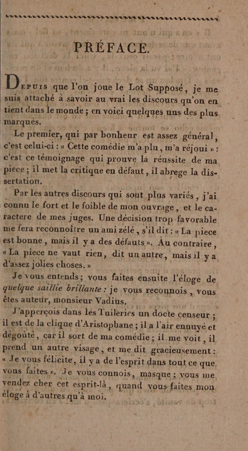 » . R? : | [us LRRL ALL ALLER ÉRLLLLMAEATEVERLLEUAELAR LIARRLVITE rALrLIAS VA PRÉFACE $ tu , ) ke : % À :3 Ar que l’on joue le Lot Supposé, je me suis attaché à savoir au vrai les discours qu’on en. tient dans le monde ; en voici quelques uns des plus AAArqUES, à 0 La M MT die Le premier, qui par bonheur est assez général ; c’est celui-ci : « Cette comédie m'a plu, m'a réjoui » : c'est ce témoignage qui prouve là réussite de ma piece ; il met la critique en défaut , il abrege la dis- sertation. a Par lés autres discours qui sont plus variés, j’ai connu le fort et le foible de mon ouvrage, et le ca- ractere de mes juges. Une décision trop favorable me fera reconnoître un ami zélé, s’il dit : « La piece est bonne, mais il y a des défauts». Au contraire ) « La piece ne vaut rien, dit un autre, mais il ya, d'assez jolies choses. » SNA TRES Je vous entends; vous faites ensuite l'éloge de quelque saillie brillante : je vous reconnois , vous êtes auteur, monsieur Vadius, | FATAL IUT ” J’apperçois dans lés Tuileries un docte censeur ; il est de la clique d’Aristophane ; il a l'air ennuyé et dégoûté, car il sort de ma comédie : il.me voit ,il prend un autre visage, et me dit glacieusement : « Je vous félicite, il ya de l'esprit dans tout ce que, vous faites». Je vous connois, Masque ; Vous Ine. vendez cher cet esprit-là, quand vous:faites mon éloge à d'autres qu'à moi. ERA j