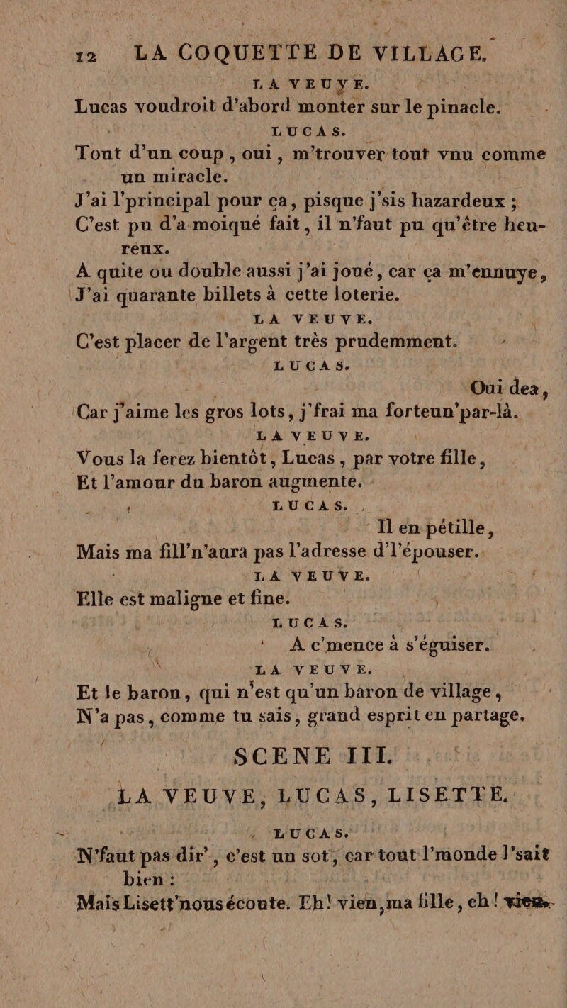 LA VEUVE. Lucas voudroit d'abord monter sur le sites LUCAS. Tout d’un coup, oui, m'trouver tout vnu comme un miracle. J'ai l'principal pour ca, pisque ; sis hide sl C’est pu d'a moiqué fait, il n’faut pu qu'être heu- Téux. À quite ou double aussi j'ai joué, car ça m'ennuye, J'ai quarante billets à cette loterie. LA VEUVE. C'est placer de l’argent très prudemment. LUCAS. Oui dez, ‘Car j'aime les gros lots, j Hal ma forteun’par-là. LA VEUVE. Vous la ferez bientôt, Lucas, par votre fille, Et l’amour du baron augmente. ; LUCAS. ., : Ilen pétille, Mais ma fill’n'aura pas l'adresse d'l'épouser.. LA VEUVE. Elle est maligne et fine. LUCAS. : À c'mence à s'éguiser. LA VEUVE. Et le baron, qui n'est qu'un baron de village, N'a pas, comme tu sais, grand esprit en partage. oe SCENE III. «LA VEUVE, LUCAS, LISETTLE. [6 L'UCAS. N'faut pas dir”, c’est un sot, car tout l’monde l’sait bien : Mais Lisettrnousécoute. Eh! vien, ma fille, eh! viens.