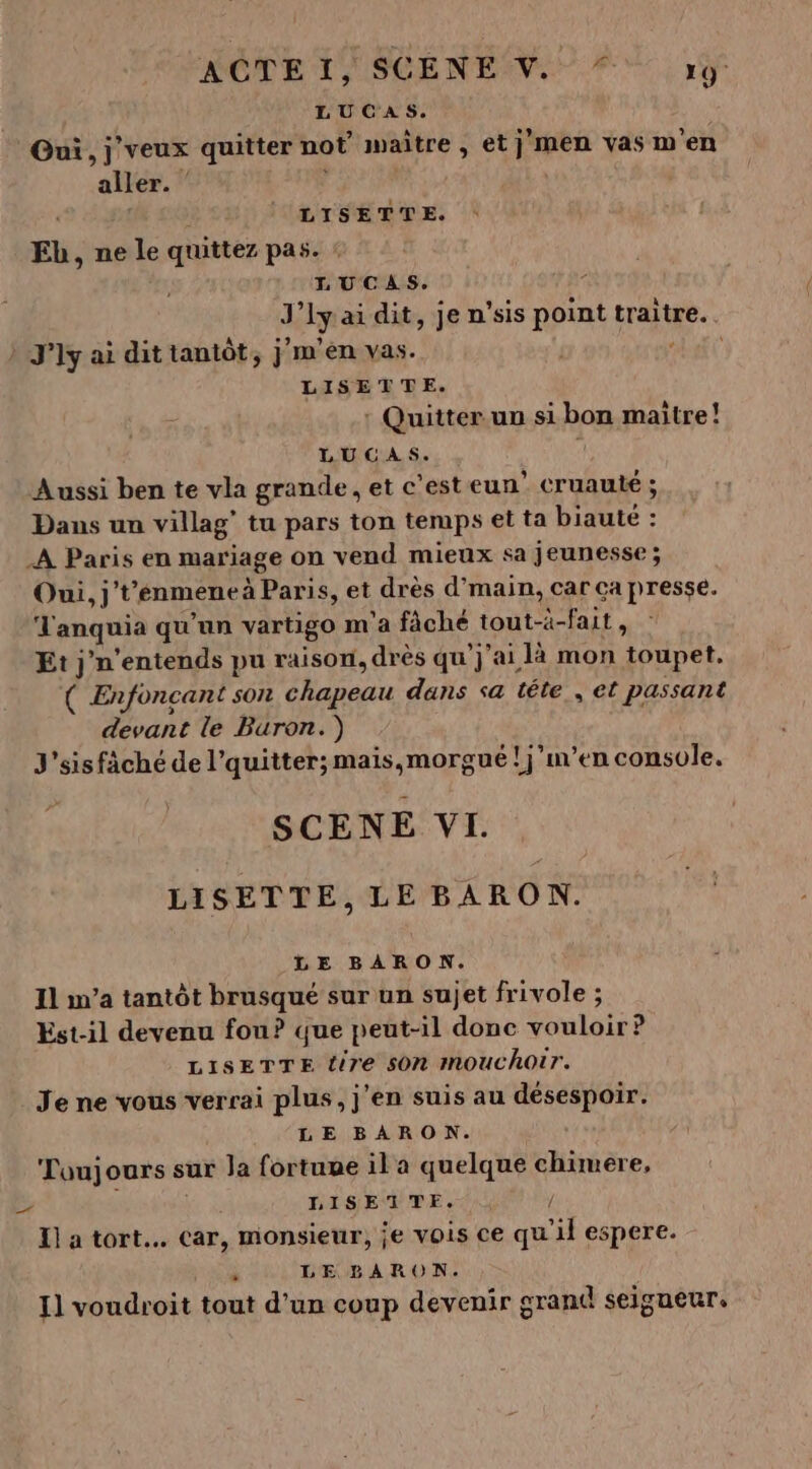 LUCAS. Oui, j'veux quitter not maître , et j'men vas m'en aller. ” | ce co LISETTE. Eb, ne le quittez pas. : LUCAS. J’lyai dit, je n'sis point traite. . » J'ly ai dit tantôt, j m'en vas. | “La LISETTE. : Quitter un si bon maitre! LUCAS. 4 Aussi ben te vla grande, et c'est eun’ cruauté ; Dans un villag’ tu pars ton temps et ta biauté : A Paris en mariage on vend mieux sa jeunesse ; Oui, j't’enmene à Paris, et drès d’main, car ca presse. Tanquia qu'un vartigo m'a fâché tout-à-fait, Et j'n’entends pu raison, drès qu'j'ai là mon toupet. ( Enfoncant son chapeau dans sa tête , et passant devant le Buron. ) J'sisfäché de l’quitter; mais,morgué ! j'en console. SCENE VI. LISETTE, LE BARON. LE BARON. Il n’a tantôt brusqué sur un sujet frivole ; Est-il devenu fou? que peut-il donc vouloir? LISETTE dire s0n mouchoir. Je ne vous verrai plus, j'en suis au désespoir. LE BARON. Toujours sur la fortume il a quelque chtmere, &gt; DISEUME. QU y Il a tort. car, monsieur, je vois ce qu'il espere. « LE BARON. I] voudroit tout d’un coup devenir grand seigneur.