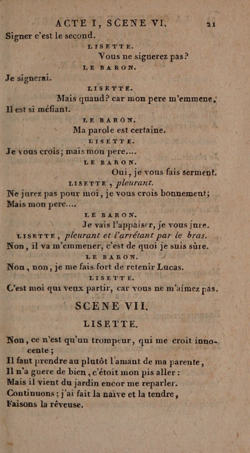 L HÉDEM, SCENE VI. 4£ Signer c’est le second. LISETTE. Vous ne signerez pas ? LE BARON. Je signerai. Ho LISETTE. Mais quand? car mon pere m'emmene, Ilest si méfiant. LE BARON. Ma parole est certaine. DISETTE. Je vous crois; mais mon pere... LE BARON. Oui, je vous fais serment. LISETTE &gt; Pleurant. Ne jurez pas pour mot, je vous crois bonnement; vu mon pere... LE BARON. | Je vais l’appaiser, je vous jure. LISETTE, pleurant et l'arrétant par le bras. Non, il va m'emmener, c’est de quoi je suis sûre. LE BARON. 7 Non, non, je me fais fort de retenir Lucas. LISETTE. C'est moi qui veux partir, car vous n€ m'aimez pas. SCENE VII. LISETTE. Non, ce n’est qu'un trompeur, qui me croit inno- cente ;. I] faut rendre au plutôt l'amant de ma parente, Il n’a guere de bien , c'étoit mon pis aller : Mais 11 vient du jardin encor me reparler. Continuons ; j'ai fait la naïve et la tendre, Faisons la réveuse. ‘