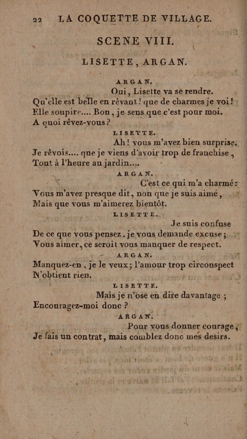 SCENE VIII. LISETTE,ARGAN. ARGAN. Oui, Lisette va se rendre. 6 Qu’ elle ct belle en ame que de charmes je voi! Elle soupire….. Bon, je sens que c’est pour moi. À auoi rêvez-vous ? LISETTE. Ah! vous m’avez bien surprise. Je rêvois... que je viens d’avoir trop de franchise, Tout à l’heure au jardin... À ARGAN. Ve \ C’est ce qui m'a charmé: Vous m'avez présque dit, non que je suisaimé, .:# Mais que vous m'aimerez bientôt. LISETTE. | Je suis confuse De ce que vous pensez. je vous demande excuse ; Vous aimer, cé seroit vous manquer de respect, -. ARGAN. af Manquez-en , je le veux; l'amour For circonspect N Nu rien. LISETTE. Mais je n’ose en dire davantage ; Encouragez-moi donc ? - ARGAN. Pour vous donner courage ÿ Je BE un contrat, mais ÉUIRRIES donc mes desirs.