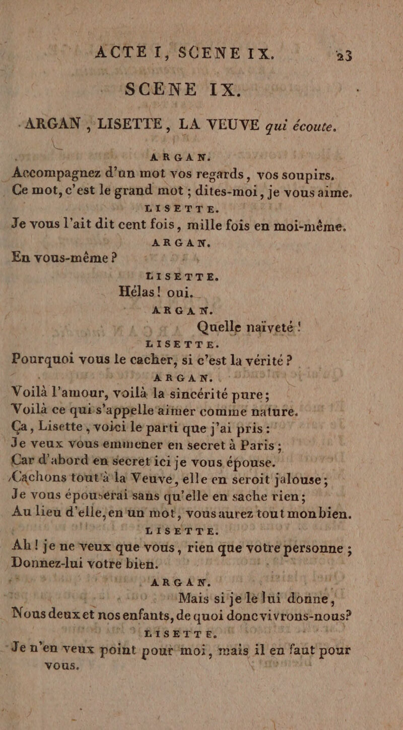 _SCÈNE IX. “ARGAN , LISETTE, LA VEUVE gui écoute. À ARGAN. Accompagner d’an mot vos regards, vos soupirs, | Ce mot, c’est le grand mot ; . dités: -MOI, je vous aime. LISETTE. Je vous l’ait dit cent fois, mille fois en moi-même. ARGAN. En vous-même P LISETTE. Hélas! oui. _ ARGAN. Quelle naïveté ! LISETTE. | Pourquoi vous le cacher, si c’est la vérité 4h + ARGAN.. Voilà l’ amour, voilà la sincérité pure; Voilà ce quis ‘appelle aimer comme nature. Ca, Lisette, voici le parti que j'ai pris: Je veux vous emin ener en secret à Paris ; Car d'abord en secret ici je vous épouse.” Æächons tout'à là Veuve, elle en seroit jalouse ; Je vous épousérai sans qu'elle en sache rien; Au lieu d’ elle, en‘ün mot, vous aurez tout Mon bid. LISETTE. Ab! ! je ne veux que vous, rien que votre pérsonne ; Donner-lui votre bien. 6$ AURA OUR 6-2 n° Mais si je le Jui donne, Nous dat: et nos tante de quoi donc vivrons- NON? 'ILISETTE. Je n’en veux point pour ‘moi, mais APe en fau Ar vous.