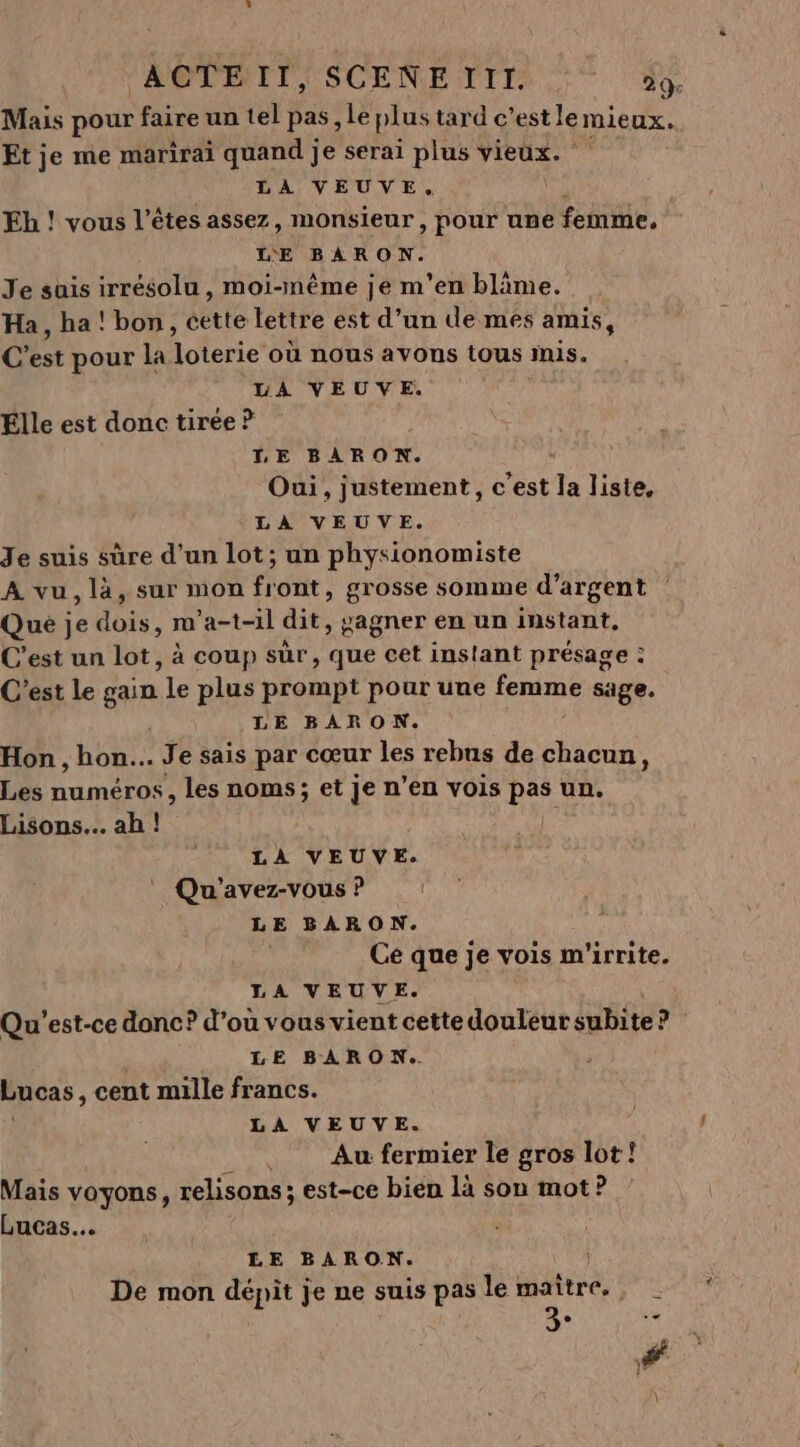 Mais pour faire un tel pas le plus tard c’estlemieux. Et je me marirai quand je serai plus vieux. ‘ LA VEUVE. Eh ! vous l'êtes assez, monsieur, pour une be. LE BARON. Je sais irrésolu, moi-même je m'en bläme. Ha , ha ! bon, cette lettre est d’un de mes amis, C Dr pour la loterie où nous avons tOUs Inis. LA VEUVE. Elle est donc tirée ? LE BARON. Oui, justement, c’est la liste, LA VEUVE. Je suis sûre d'un lot; un physionomiste A vu, là, sur mon front, grosse somme d'argent Qué je FRE m'a-t-il dit, gagner en un instant, C’est un lot, à coup sûr, que cet instant présage : : C’est le gain te plus prompt pour une femme sage. LE BARON. Hon , hon... Je sais par cœur les rebus de chacun, Les numéros, les noms; et je n’en vois pas un. Lisons.. ah ! D LA VEUVE. Qu'avez-vous ? LE BARON. Ce que je vois m'irrite. LA VEUVE. Qu'est-ce donc? d’ou vous vient cette douleur subite ? LE BARON. Lucas, cent mille francs. LA VEUVE. __. Au fermier le gros lot! Mais voyons, relisons ; est-ce bien là son mot? Lucas. LE BARON. De mon dépit je ne suis pas le maître. 3°