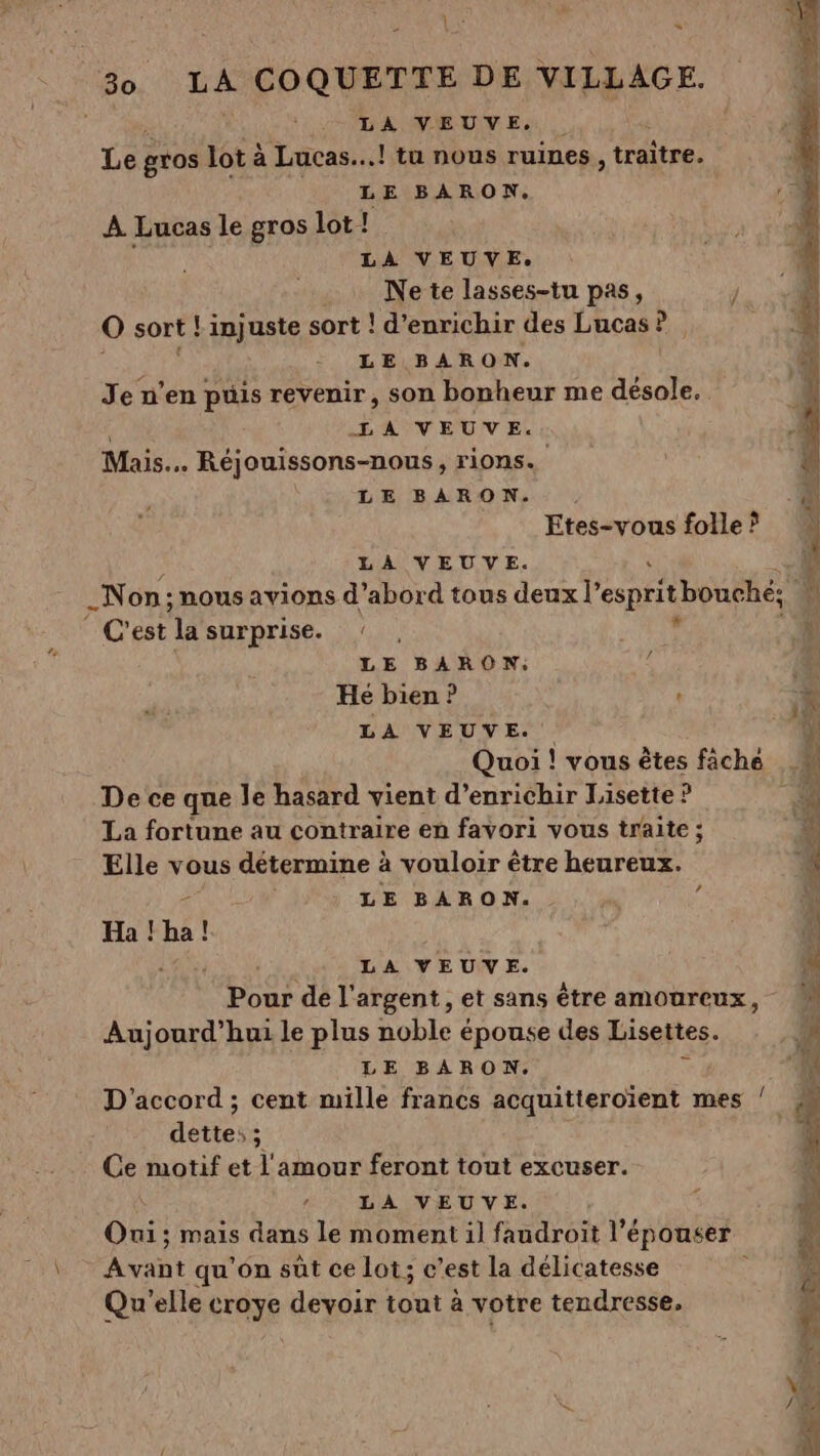 \ ARE * LA VEUVE, Le gros lot à à Lucas...! tu nous ruines | traître. LE BARON. À Lucas le gros lot! Ne te lasses-tu pas, O sort ! Linjuste sort ! d'enrichir des Lucas ! di, LE BARON. Je n’en puis revenir, son bonheur me äésole. Mais. Réjouissons-nous, rions. LE BARON. Etes-vous folle ? © C'est ‘la surprise. ! * LE BARON: Hé bien ? ” LA VEUVE. Quoi ! vous êtes fâche De ce que le hasard vient d'enrichir Lisette ? La fortune au contraire en favori vous traite ; Elle vous détermine à à vouloir être heureux. LE BARON. : Ha ! Li ! Pour de l'argent, et sans être amoureux, Aujourd’hui le plus noble épouse des Lisettes. D'accord ; cent mille francs acquitteroïent mes dettes ; Ce motif et l'amour feront tout excuser. Oui; mais dans le moment il faudroit l’épouser Avant qu'on sût ce lot; c’est la délicatesse à Qu'elle croye devoir tout à votre tendresse, / 7 #1