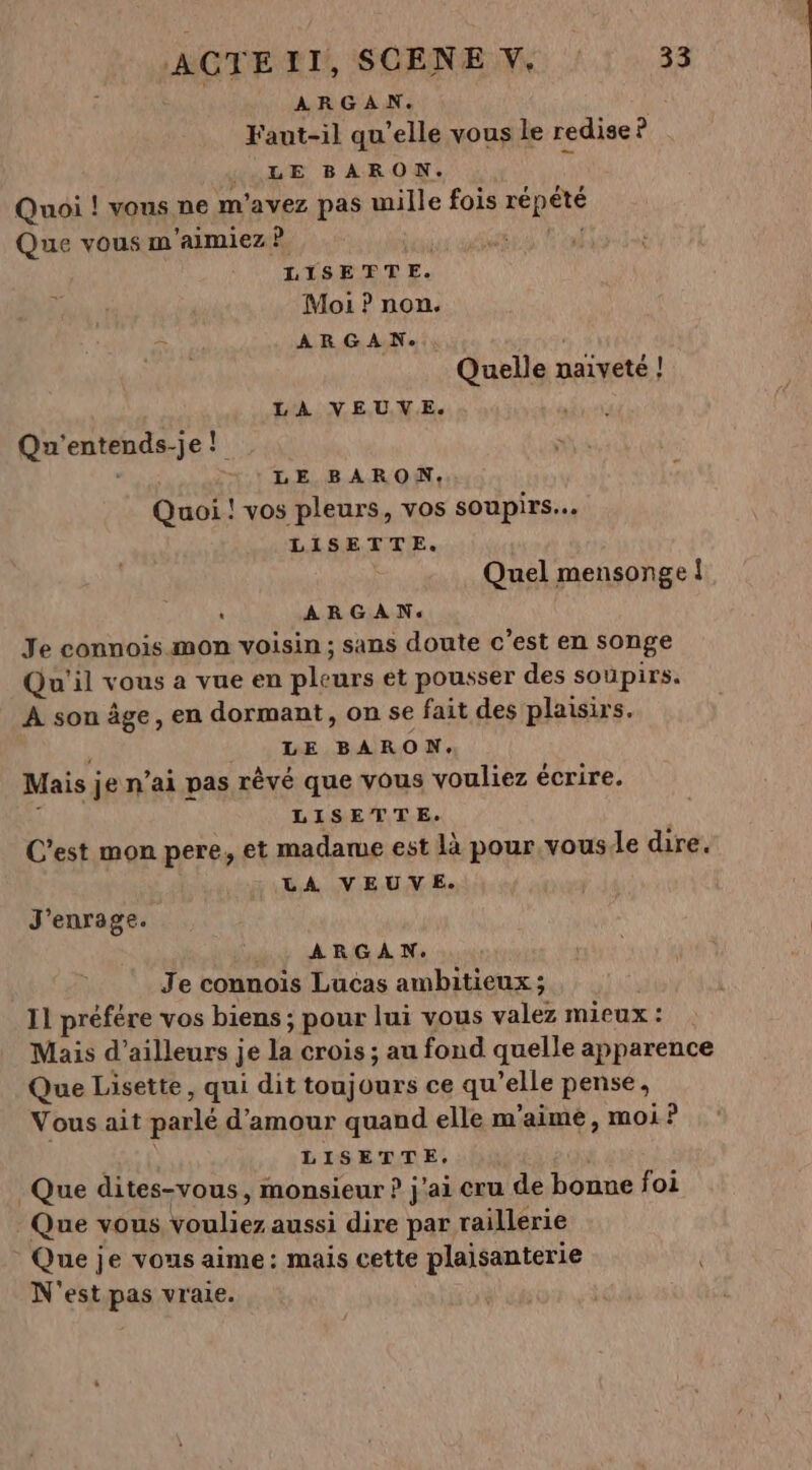 ARGAN. Faut-il qu’elle vous le redise ? LE BARON. ÿ Quoi ! vous ne m'avez pas mille fois répété Que vous m'aimiez ? AN LISETTE. Moi ? non. ARGAN. Quelle naïveté ! LA VEUVE. Qu'entends-je! s | LE BARON, Quoi ! vos pleurs, vos soupirs... LISETTE. Quel mensonge ! - ARGAN. Je connois mon voisin ; sans doute c’est en songe Qu'il vous a vue en pleurs et pousser des soupirs. A son âge, en dormant, on se fait des plaisirs. LE BARON. Mais je n'ai pas rêvé que vous vouliez écrire. 1 LISETTE. C'est mon pere, et madame est là pour.vousle dire. LA VEUVE. J'enrage. ARGAN. Je connoïis Lucas ambitieux; | 11 préfére vos biens ; pour lui vous valez mieux : Mais d’ailleurs je la crois ; au fond quelle apparence Que Lisette, qui dit toujours ce qu'elle pense, Vous ait parlé d'amour quand elle m'aime, moi ? Luc E LISETTE. Que dites-vous , monsieur ? j'ai cru de bonne foi Que vous vouliez aussi dire par raillerie Que je vous aime: mais cette plaisanterie N'est pas vraie.