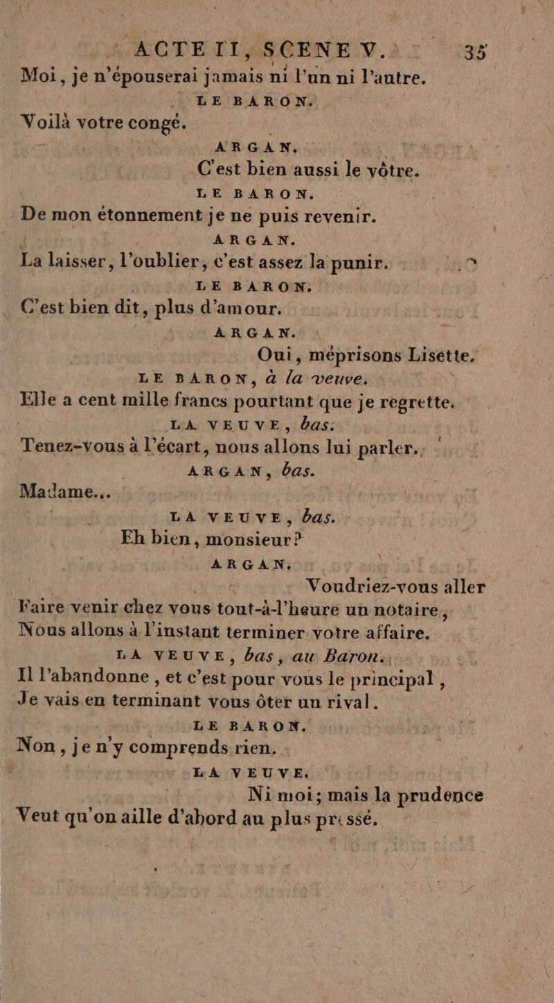 Moi, je n’épouserai jamais ni l’un ni l’autre. LE BARON. Voilà votre conge. ARGAN. C'est bien aussi le vôtre. LE BARON. De mon étonnement je ne puis revenir. ARGAN. La laisser, l'oublier, c’est assez la punir. 1e. LE BARON. C’est bien dit, plus d'amour. ARGAN. Oui, méprisons Lisette, LE BARON, à (a veuve. Elle a cent mille francs pourtant que je regrette, LA VEUVE, das: Tenez-vous à l'écart, nous allons lui parler. | ARGAN, das. Matlame.. LA VEUVE, Das. Fh bien, monsieur ? ARGAN, ©. Voudriez-vous aller Faire venir chez vous tout-à-l’heure un notaire, Nous allons à l'instant terminer votre affaire. LA VEUVE, bas, au Baron: Il l'abandonne , et c’est pour vous le principal, Je vais en terminant vous ôter un rival. LE BARON. Non, je n y comprends rien, LA VEUVE. Ni moi; mais la prudence Veut qu'on aille d'abord au plus prissé,