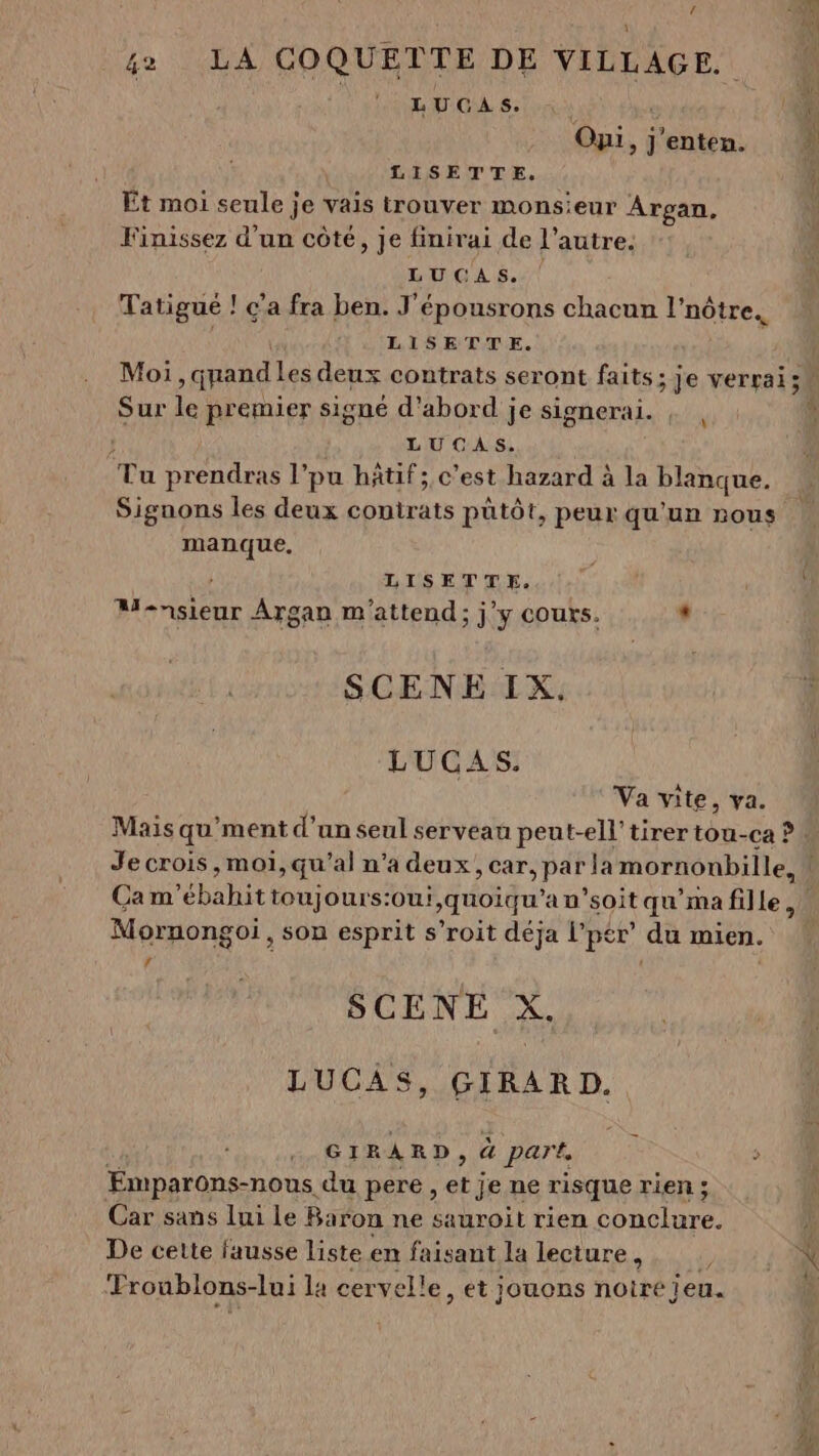 Oyi, j'enten. LISETTE. Et moi seule je vais trouver monsieur Argan, Finissez d’un côté, je finirai de l’autre. LUCAS. | Tatigué ! c'a fra ben. J'épousrons chacun l'nôtre.. LISETTE. Sur le premier signé d'abord je signerai. | , LUCAS. ‘Tu prendras l’pu hÂtif; c’est hazard à la blanque. Signons les deux contrats pütôt, peur qu'un nous manque. LISETTE. Rhin Argan m'attend; j'y cours. : SCENE IX. LUCAS. Va vite, va. Mais qu'ment d’un seul servean peut-ell'tirertou-ca ? : Je crois , moi, qu'’al n’a deux &gt; Car, para mornonbille, | Cam ”ébabit toujours:ou! &gt;quoiqu ’an’soit qu'ma fille, Mornongoi, son esprit s’roit déja vper du mien. LA SCENE X. LUC ÂS, GIRARD. GIRARD, à part, ï Emparons-nous du pere , et je ne risque rien ; Car sans lui le Baron ne sauroit rien be De cette fausse liste en faisant la lecture, Froublons-lui la cervelle, et jouons “otre jeu.