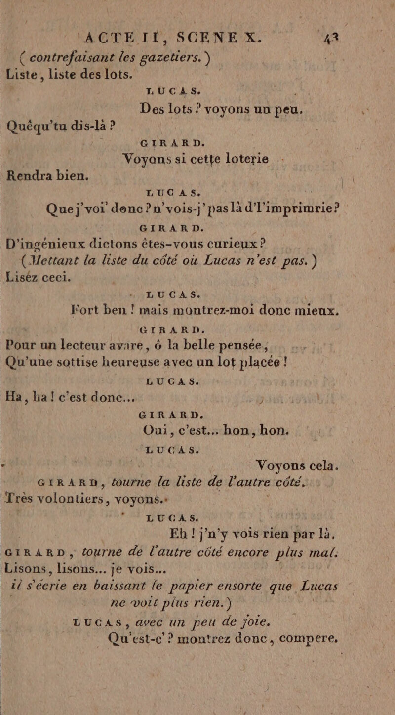 { contrefaisant les gazetiers. Liste , liste des lots. LUCAS. Des lots ? voyons un peu. Quéqu’tu dis-là ? GIRARD. Voyons si cette loterie Rendra bien. LUCAS. Quej’voi donc ?n’vois-j’ pas là d'l'imprimrie? GIRARD. D'ingénieux dictons êtes-vous curieux ? (Wettant la liste du côté où Lucas n'est pas. ) Liséz ceci. LUCAS. Fort ben ! mais montrez-moi donc mieux. GIRARD. Pour un lecteur avare , à la belle pensée, Qu'une sottise heureuse avec un lot placée ! LUGAS. Ha, ha! c’est done. : GIRARD. Oui, c'est. hon, hon. LUCAS. +9 Voyons cela. GrRARD, {ourne la liste de l'autre côté, Très An tinre VOYONS. LUCGAS. Eh ! j'n'y vois rien par là, GIRARD, tourne de l'autre cété encore plus mal Lisons, ue je vois. té s ont en baissant le papier ensorte que. Lucas ne voit plus rien.) LUCAS, avec un peu de jote. Qu'est-c’? montrez donc, compere,