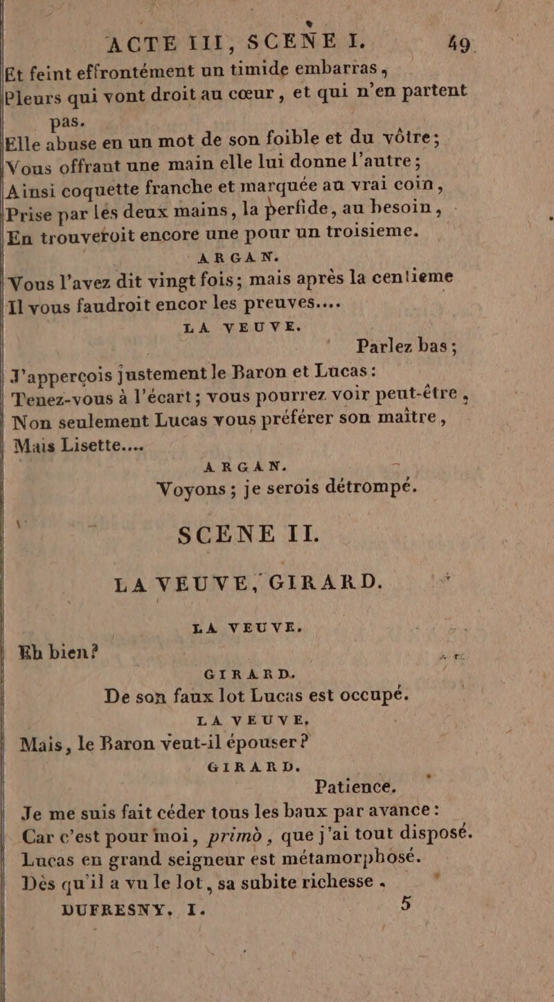 : Ü ACTE III, SCENE I. 49 Et feint effrontément un timide embarras, Pleurs qui vont droit au cœur, et qui n’en partent | pas. Elle abuse en un mot de son foible et du vôtre; Vous offrant une main elle lui donne l’autre ; Ainsi coquette franche et marquée au vrai coin, Prise par Lés deux mains, la perfide, au besoin, . En trouvetoit encore une pour un troisieme. ARGAN. Vous l'avez dit vingt fois; mais après la centieme {1 vous faudroit encor les preuves... LA VEUVE. | Parlez bas; J'apperçois justement le Baron et Lucas : | Penez-vous à l'écart ; vous pourrez voir peut-être , Non seulement Lucas vous préférer son maitre, Muis Lisette.… | ARGAN. - Voyons; je serois détrompé. SCENE IT. LA VEUVE, GIRARD. | | LA VEUVE. Kb bien? GIRARD. De son faux lot Lucas est occupé. LA VEUVE, Mais, le Baron veut-il épouser ? GIRARD. Patience. Je me suis fait céder tous les baux par avance: Car c’est pour moi, primd , que j'ai tout disposé. Lucas en grand seigneur est métamorphosé. Dès qu'il a vu le lot, sa subite richesse .