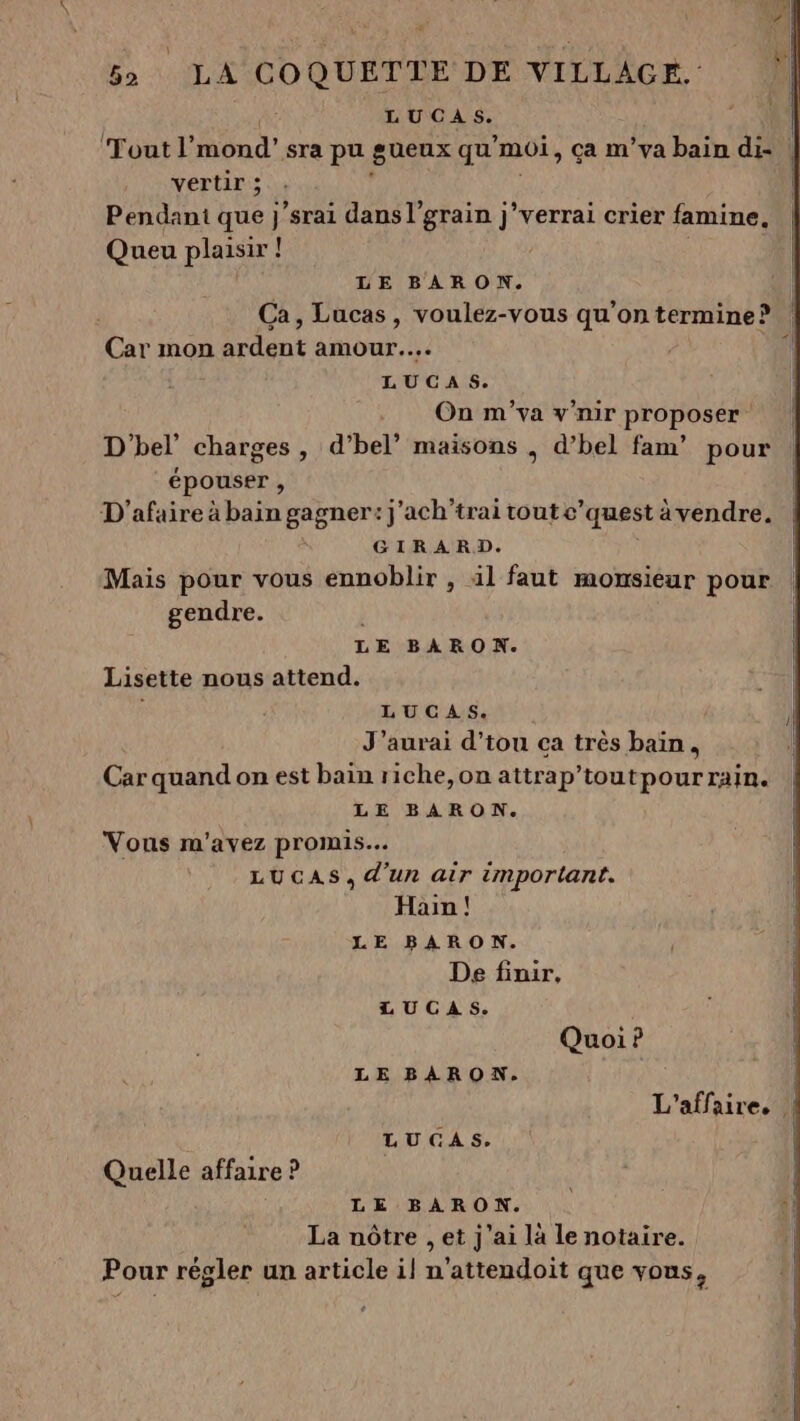 LUCAS. Fou l'mond’ sra pu suenx qu’moi, ça m’va bain di- | vertir ; Pendant que j ‘srai dans l’'grain j’verrai crier famine, Queu plaisir ! 4» 1 LE BARON. Ca, Lucas, voulez-vous qu’on termine? Car mon ardent amour... LUCAS. On m'va v'nir proposer D'hel’ charges , d’bel” maisons , d’bel fam’ pour épouser , D'afaire à bain gagner: j'ach'trai tout c’quest àvendre. GIRARD. | Mais pour vous ennoblir , äl faut mowsieur pour gendre. LE BARON. Lisette nous attend. LUCAS. J'aurai d’tou ca très bain, Car quand on est bain riche,on attrap’toutpour rain. LE BARON. Vous m'avez promis. LUCAS, d'un air important. Hain ! LE BARON. De finir, LUCAS. Quoi ? LE BARON. L'affaire, { LUGAS. Quelle affaire ? LE BARON. La nôtre , et J'ai la le notaire. Pour régler un article il n’attendoit que vous, °