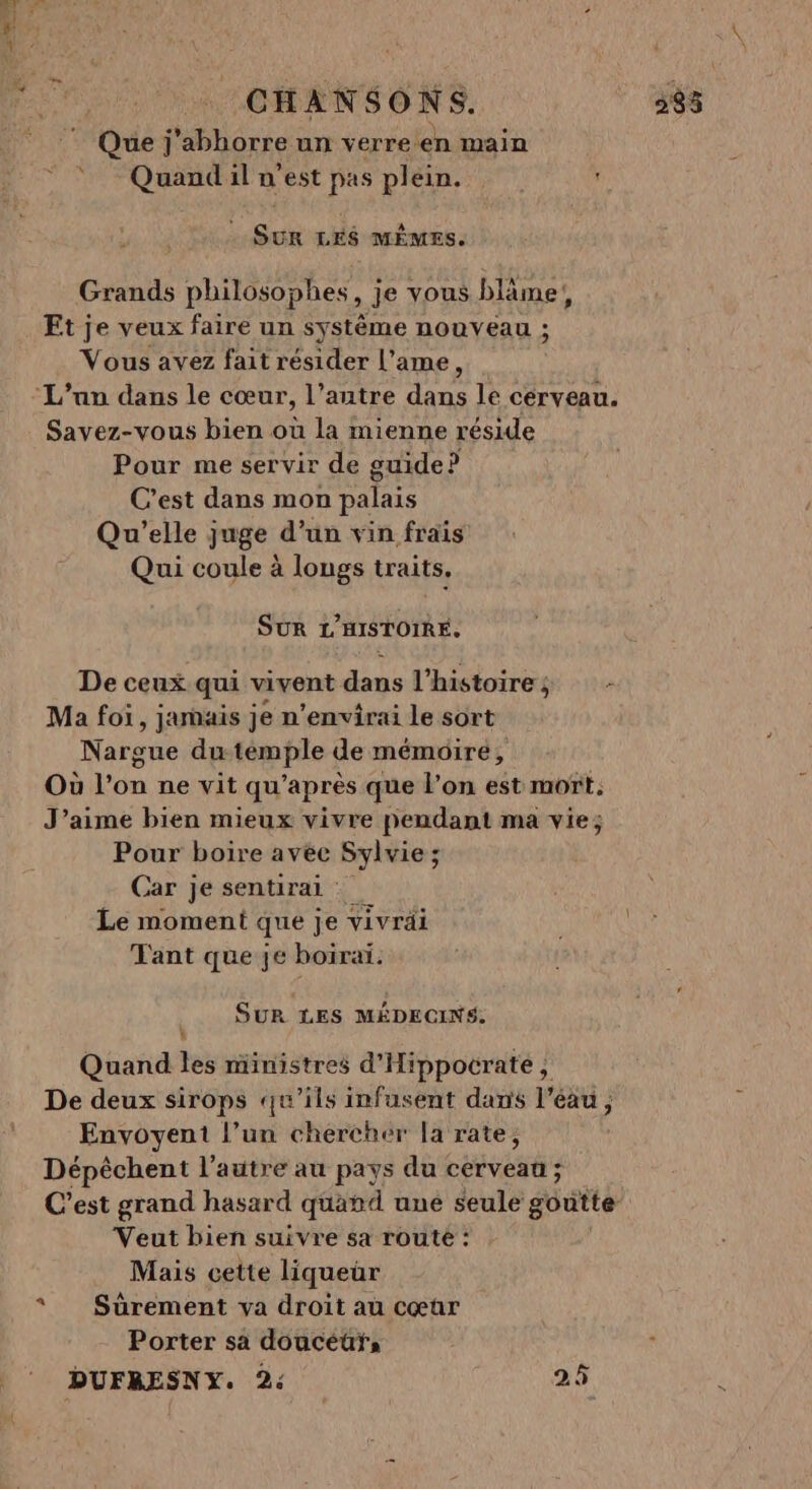 CHANSONS. 335 © Que j’abhorre un verre en main Quand il n’est pas plein. ' w As LES MÊMES. Grands philosophes, je vous blâme,, Et je veux faire un système nouveau ; Vous avez fait résider l’ame, Savez-vous bien où la mienne réside Pour me servir de guide? C’est dans mon palais Qu'elle juge d’un vin frais Qui coule à longs traits. SUR L'HISTOIRE. De ceux qui vivent dans 1 ‘histoires - Ma foi, jamais je n’envirai le sort Nargue du témple de mémoire, Où l’on ne vit qu après que l’on est mort. J’aime bien mieux vivre pendant ma vie; Pour boire avée Sylvie ; ; Car je sentirai : Le moment que je vivrdi Tant que je boiraï. SUR LES MÉDECINS, Quand les ministres d'Hippocratée ; De deux sirops qu'ils infusent dans l’éau , Envoyent l’un chercher [a rate, Dépêchent l’autre au pays du cerveau ; C’est grand hasard quand une seule g6dité Veut bien suivre sa route : Mais cette liqueur Porter sa doucéüuÿ;, s DUFRESNY. 2: 25