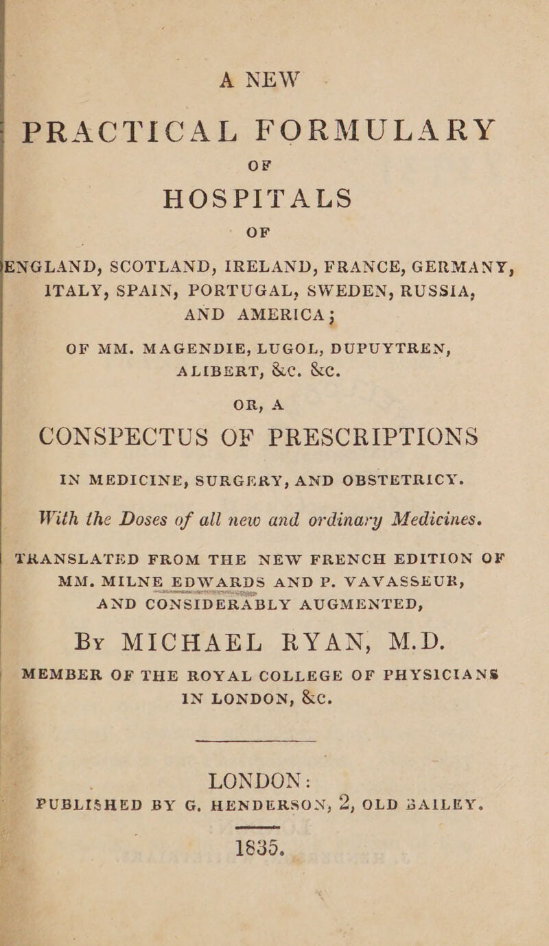 ee ee TO) ese A NEW PRACTICAL FORMULARY OF HOSPITALS OF ENGLAND, SCOTLAND, IRELAND, FRANCE, GERMANY, ITALY, SPAIN, PORTUGAL, SWEDEN, RUSSIA, AND AMERICA 3 OF MM. MAGENDIE, LUGOL, DUPUYTREN ALIBERT, &amp;c. &amp;c. OR, A CONSPECTUS OF PRESCRIPTIONS N MEDICINE, SURGERY, AND OBSTETRICY With the Doses of all new and ordinary Medicines. TRANSLATED FROM THE NEW FRENCH EDITION OF MM. MILNE EDWARDS AND P. VAVASSEUR, AND CONSIDERABLY AUGMENTED, By MICHAEL RYAN, M.D. MEMBER OF THE ROYAL COLLEGE OF PHYSICIANS IN LONDON, &amp;c. LONDON: PUBLISHED BY G. HENDERSON, 2, OLD BAILEY. 1830.