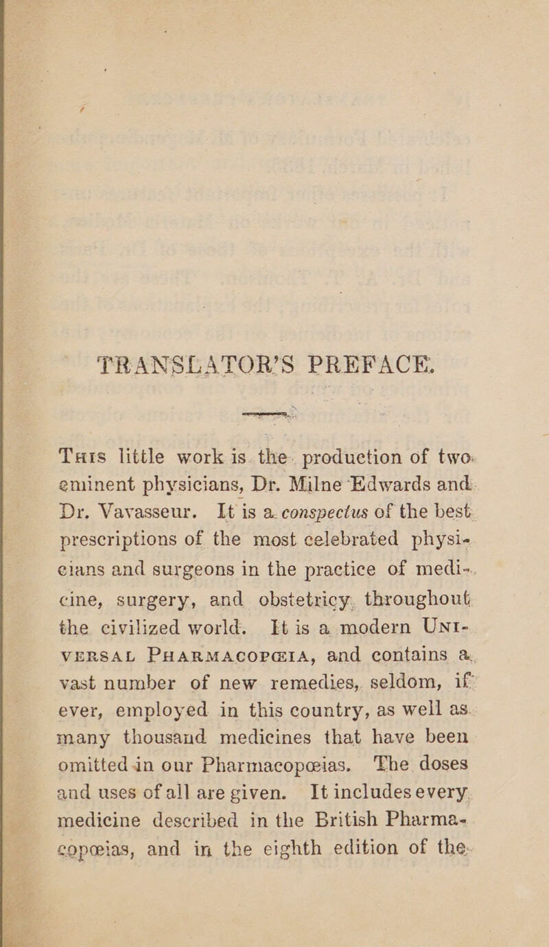 TRANSLATOR’S PREFACE, a Tas little work is. the. production of two. eminent physicians, Dr. Milne Edwards and Dr. Vavasseur. It is a. conspectus of the best prescriptions of the most celebrated physi- elans and surgeons in the practice of medi-. cine, surgery, and obstetricy, throughout the civilized world. It is a modern UNI- VERSAL PHARMACOPGIA, and contains &amp;. vast number of new remedies, seldom, if: ever, employed in this country, as well as. many thousand medicines that have been omitted.in our Pharmacopeias. The doses and uses ofallare given. It includesevery. medicine described in the British Pharma- copeias, and in the eighth edition of the