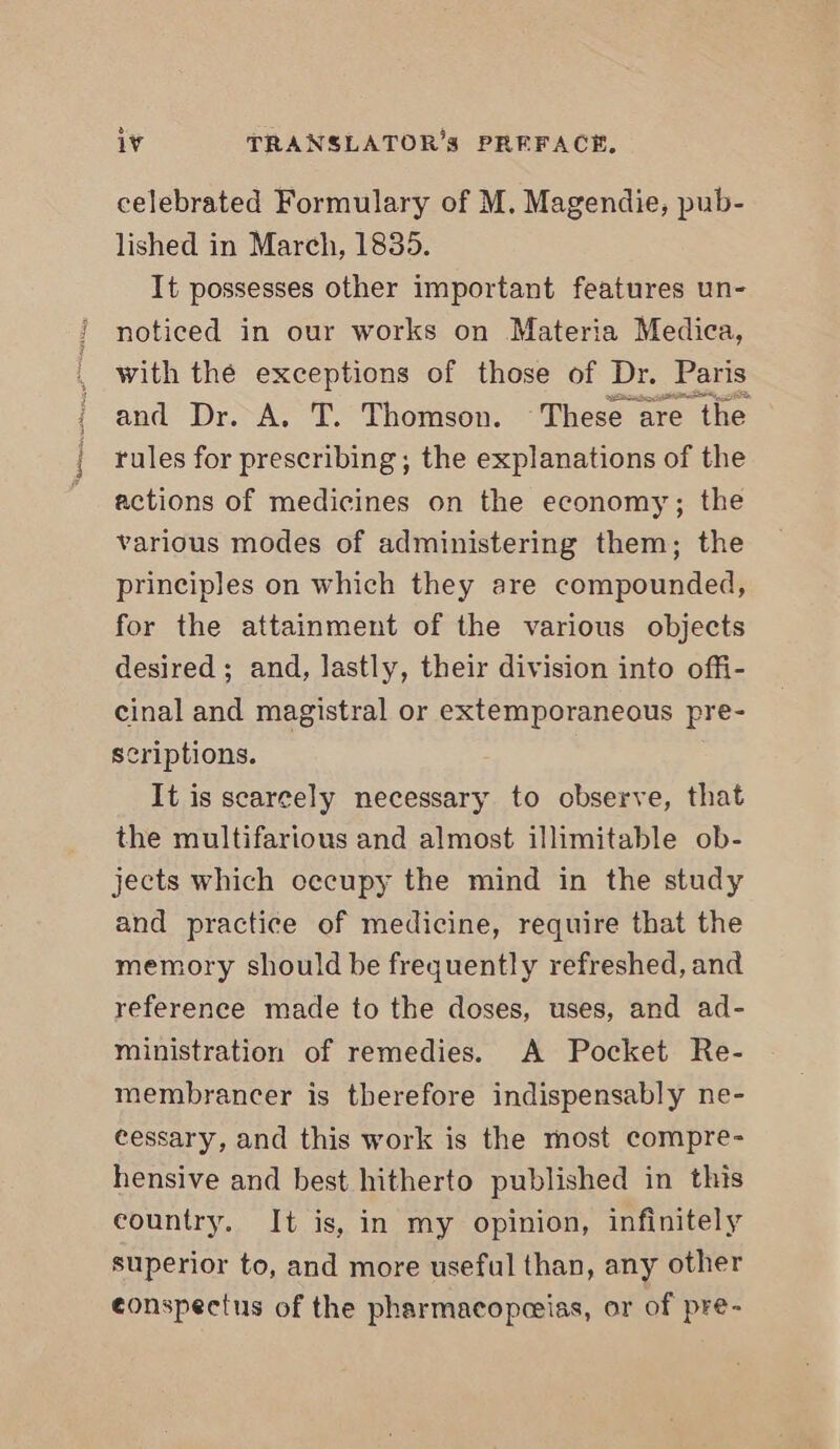 celebrated Formulary of M. Magendie, pub- lished in March, 1835. It possesses other important features un- noticed in our works on Materia Medica, with the exceptions of those of Dr. Paris and Dr. A. T. Thomson. These are the rules for prescribing ; the explanations of the actions of medicines on the economy; the various modes of administering them; the principles on which they are compounded, for the attainment of the various objects desired ; and, lastly, their division into offi- cinal and magistral or extemporaneous pre- scriptions. It is scarcely necessary to observe, that the multifarious and almost illimitable ob- jects which oecupy the mind in the study and practice of medicine, require that the memory should be frequently refreshed, and reference made to the doses, uses, and ad- ministration of remedies. A Pocket Re- membrancer is therefore indispensably ne- eessary, and this work is the most compre- hensive and best hitherto published in this country. It is, in my opinion, infinitely superior to, and more useful than, any other eonspectus of the pharmacopceias, or of pre-