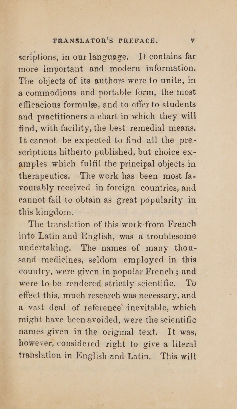 scriptions, in our language. It contains far more important and modern information. The objects of its authors were to unite, in a commodious and portable form, the most efficacious formule, and to offer to students and practitioners a chart in which they will find, with facility, the best remedial means. It cannot be expected to find all the pre- scriptions hitherto published, but choice ex- amples which fulfil the principal objects in therapeutics. The work has been most fa- vourably received in foreign countries, and cannot fail to obtain as great popularity in this kingdom. The translation of this work from French into Latin and English, was a troublesome undertaking. The names of many thou- sand medicines, seldom employed in this country, were given in popular French; and were to be rendered strictly scientific. To effect this, much research was necessary, and a vast deal of reference’ ‘inevitable, which might have been avoided, were the scientific names given in the original text. It was, however, considered right to give a literal translation in English and Latin. This will
