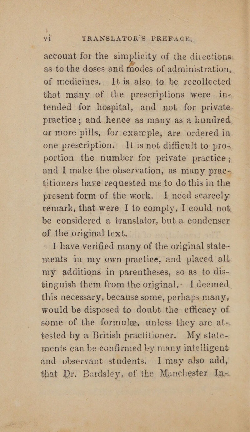 account for the simplicity of the directions: as to the doses and modes of administration, of medicines. It is also to be recollected that many of the prescriptions were in- tended for hospital, and not. for private. practice; and hence as many as a hundred. er more pills, for example, are ordered in one prescription. It is not difficult to pro- portion the number for private practice; and I make the observation, as many prac- titioners have requested me to do this in the present form of the work. 1 need scarcely remark, that were I to comply, I could not be considered a translator, but a condenser of the original text. I have verified many of the original state- ments in my own practice, and placed all my additions in parentheses, so as to dis- tinguish them from the original.- I deemed this necessary, because some, perhaps many, would be disposed to doubt the efficacy of some of the formule, unless they are at- tested by a British practitioner. My state- ments can be confirmed by many intelligent and observant students. I may also add, that Dr. Bardsley, of the Manchester In=
