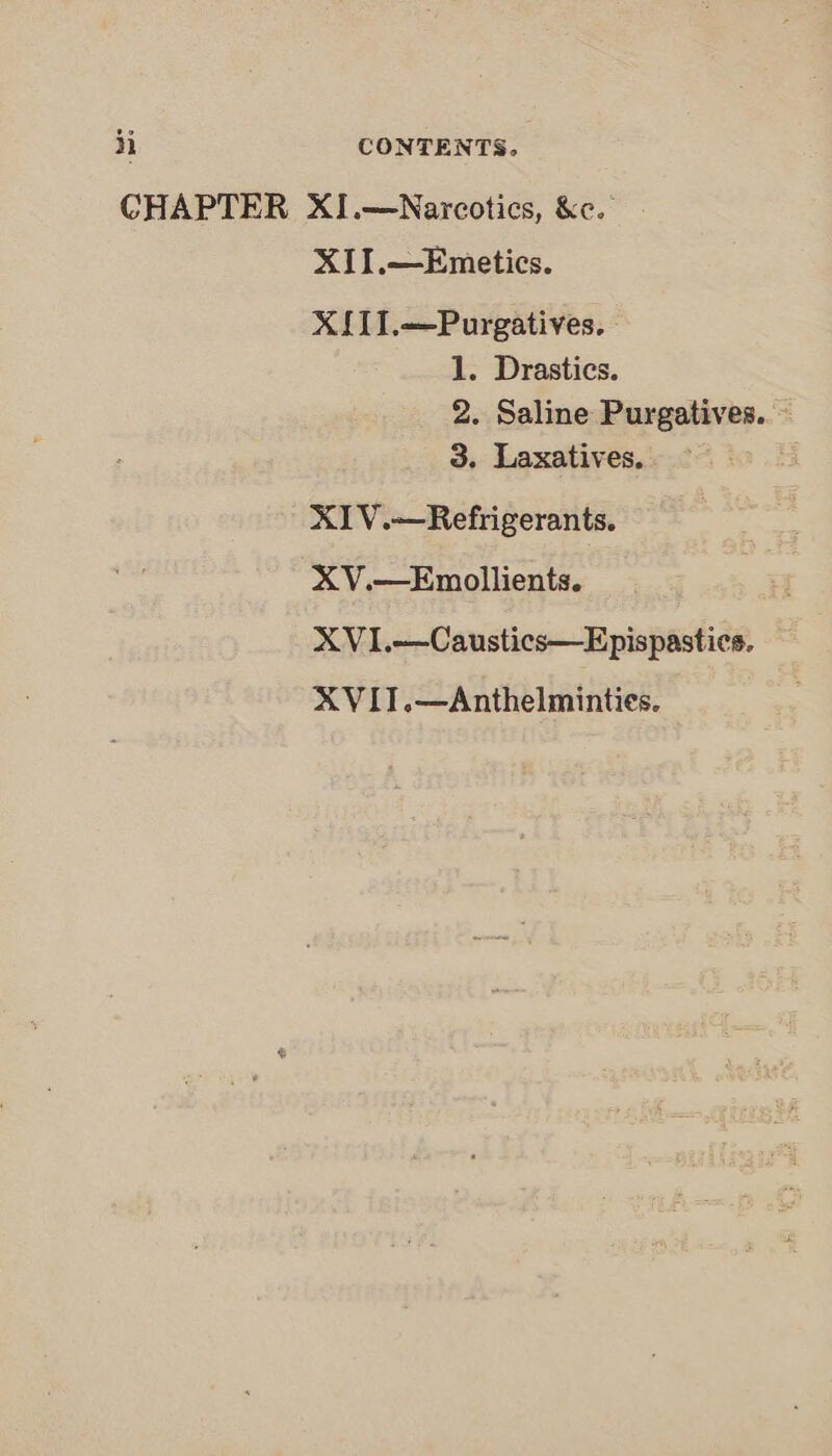 CHAPTER XI.—Narcotics, &amp;c. XII.—Emetics. XIITI.—Purgatives. 1. Drastics. 2. Saline Purgatives..- 3. Laxatives. XIV.—Refrigerants. XV.—Emollients. XVI.—Caustics—Epispastics. XVIT.—Anthelminties.