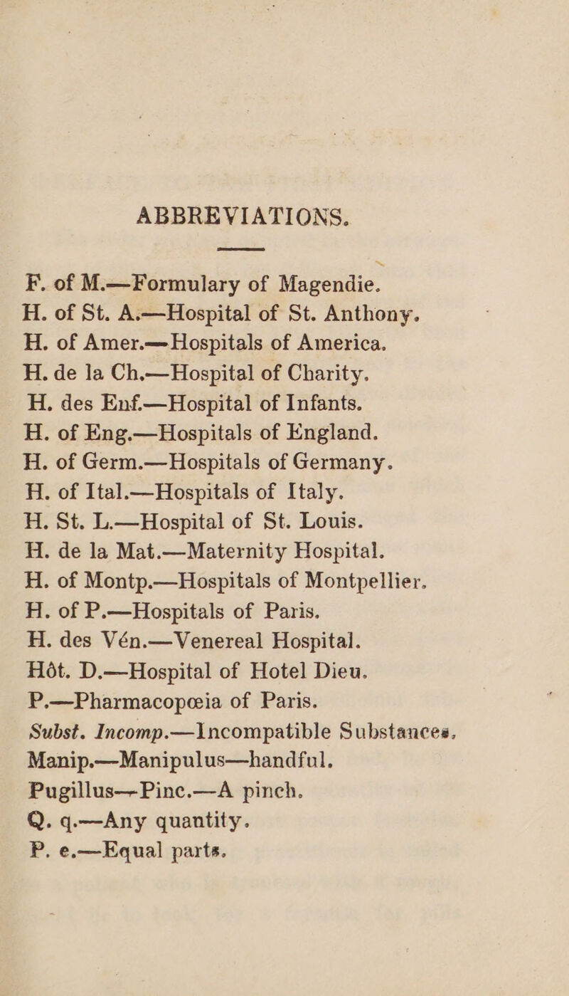 ABBREVIATIONS. F. of M.—Formulary of Magendie. H. of St. A.—Hospital of St. Anthony. H. of Amer.— Hospitals of America. H. de la Ch.—Hospital of Charity. H. des Enf.—Hospital of Infants. . of Eng.—Hospitals of England. . of Germ.—Hospitals of Germany. . of Ital.— Hospitals of Italy. . St. L.—Hospital of St. Louis. de la Mat.—Maternity Hospital. . of Montp.—Hospitals of Montpellier. of P.—Hospitals of Paris. H. des Vén.—Venereal Hospital. Hot. D.—Hospital of Hotel Dieu. P.—Pharmacopeeia of Paris. Subst. Incomp.—Incompatible Substances, Manip.—Manipulus—handful. Pugillus—Pinc.—A pinch. Q. q.—Any quantity. P. e.—Equal parts. bet pot bof bot tt pt