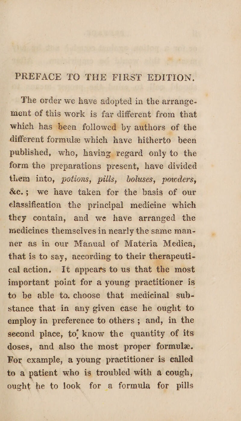 PREFACE TO THE FIRST EDITION. The order we have adopted in the arrange- ment of this work is far different from that which has been followed by authors of the different formule which have hitherto been published, who, having regard only to the form the preparations present, have divided them into, potions, pills, boluses, powders, &c.; we have taken for the basis of our classification the principal medicine which they contain, and we have arranged the medicines themselves in nearly the same man- ner as in our Manual of Materia Medica, that is to say, according to their therapeuti- cal action. It appears to us that the most important point for a young practitioner is to be able to. choose that medicinal sub- stance that in any given case he ought to employ in preference to others ; and, in the second place, to’ know the quantity of its doses, and also the most proper formule. For example, a young practitioner is called to a patient who is troubled with a cough, ought he to look for a formula for pills