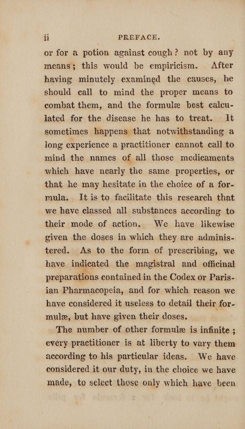 or for a potion against cough? not by any means; this would be empiricism. After having minutely examined the causes, he should call to mind the proper means to combat them, and the formule best calcu- lated for the disease he has to treat. lt sometimes happens that notwithstanding a long experience a practitioner cannot call to mind the names of all those medicaments which have nearly the same properties, or that he may hesitate in the choice of a for- mula. It is to facilitate this research that we have classed all substances according to their mode of action. We have likewise given the doses in which they are adminis- tered. As to the form of prescribing, we have indicated the magistral and officinal preparations contained in the Codex or Paris- ian Pharmacopeia, and for which reason we have considered it useless to detail their for- mule, but have given their doses, The number of other formule is infinite ; every practitioner is at liberty to vary them according to his particular ideas. We have considered it our duty, in the choice we have made, to select these only which have been