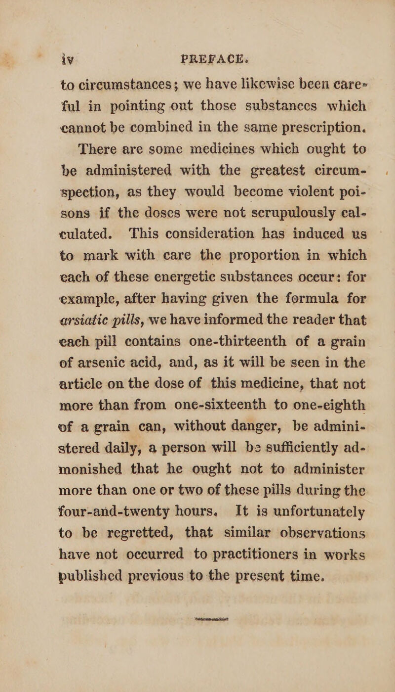 to circumstances; we have likewise been care~ ful in pointing out those substances which cannot be combined in the same prescription. There are some medicines which ought to be administered with the greatest circum- spection, as they would become violent poi- sons if the doses were not scrupulously cal- culated. This consideration has induced us to mark with care the proportion in which each of these energetic substances oceur: for example, after having given the formula for arsiatic pills, we have informed the reader that each pill contains one-thirteenth of a grain of arsenic acid, and, as it will be seen in the article on the dose of this medicine, that not more than from one-sixteenth to one-eighth of a grain can, without danger, be admini- stered daily, a person will be sufficiently ad- monished that he ought not to administer more than one or two of these pills during the four-and-twenty hours. It is unfortunately to be regretted, that similar observations have not occurred to practitioners in works published previous to the present time.