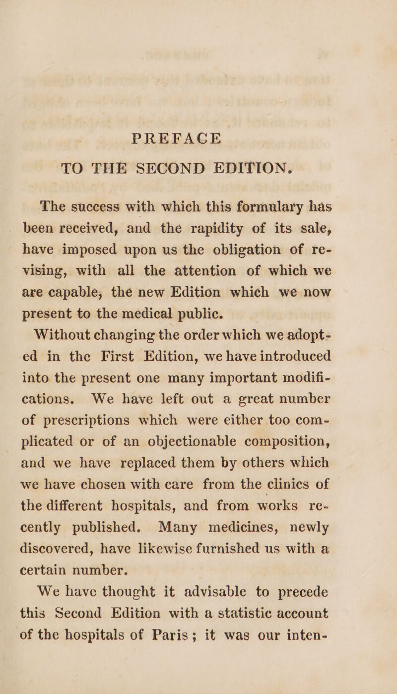 PREFAGE TO THE SECOND EDITION. The success with which this formulary has been received, and the rapidity of its sale, have imposed upon us the obligation of re- vising, with all the attention of which we are capable, the new Edition which we now present to the medical public. Without changing the order which we adopt- ed in the First Edition, we have introduced into the present one many important modifi- cations. We have left out a great number of prescriptions which were either too com- plicated or of an objectionable composition, and we have replaced them by others which we have chosen with care from the clinics of the different hospitals, and from works re- cently published. Many medicines, newly discovered, have likewise furnished us with a certain number. We have thought it advisable to precede this Second Edition with a statistic account of the hospitals of Paris; it was our inten-