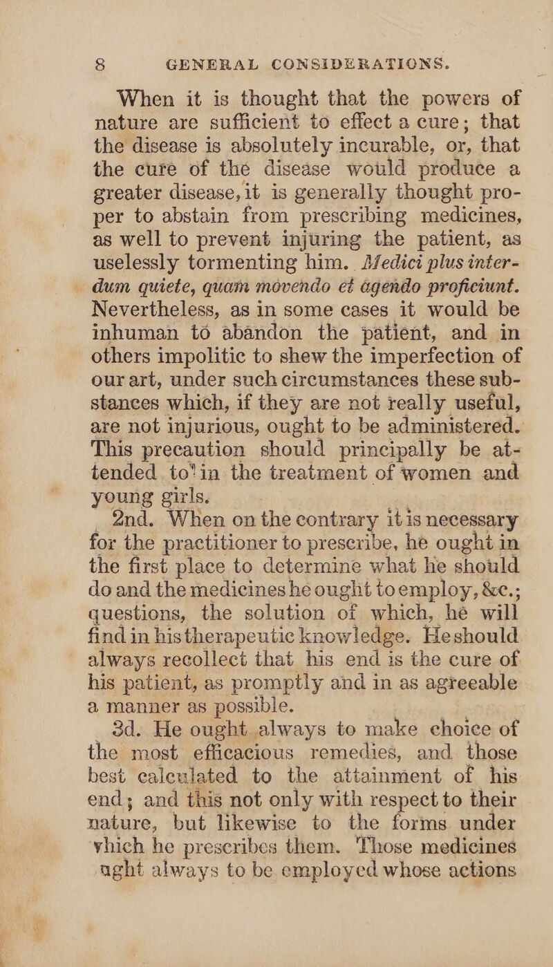 When it is thought that the powers of nature are sufficient to effect a cure; that the disease is absolutely incurable, or, that the cure of the disease would produce a greater disease, it is generally thought pro- per to abstain from prescribing medicines, as well to prevent injuring the patient, as uselessly tormenting him. J/fedici plus inter- — dum quiete, quam movendo e¢ agendo proficiunt. Nevertheless, as in some cases it would be inhuman to abandon the patient, and in others impolitic to shew the imperfection of our art, under such circumstances these sub- stances which, if they are not really useful, are not injurious, ought to be administered. This precaution should principally be at- tended to’in the treatment of women and young girls, _ 2nd. When on the contrary itis necessary for the practitioner to prescribe, he ought in the first place to determine what he should do and the medicines he ought toemploy, &amp;c.; questions, the solution of which, he will find in histherapeutic knowledge. Heshould always recollect that his end is the cure of his patient, as promptly and in as agreeable a manner as possible. 3d. He ought always to make choice of the most efficacious remedies, and those best caleulated to the attainment of his end; and this not only with respect to their nature, but likewise to the forms under vhich he prescribes them. Those medicines aght always to be employed whose actions