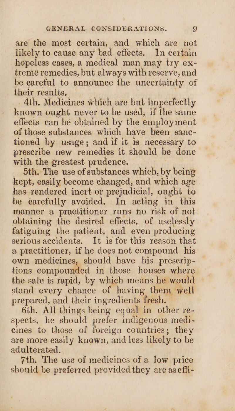 are the most certain, and which are not likely to cause any bad effects. In certain hopeless cases, a medical man may try ex- tremé remedies, but always with reserve, and be careful to announce the uncertainty of their results, Ath. Medicines which are but imperfectly known ought never to be used, if the same effects can be obtained by the employment of those substances which have been sanc- tioned by usage; and if it is necessary to prescribe new remedies it should be done with the greatest prudence. 5th. The use of substances which, by being kept, easily become changed, and which age has. rendered inert or prejudicial, ought to be carefully avoided. In acting in this manner a practitioner runs ho risk of not obtaining the desired effects, of uselessly fatiguing the patient, and even producing serious accidents. It is for this reason that a practitioner, if he does not compound his own medicines, should have his prescrip- tions compounded in those houses where the sale is rapid, by which means he would stand every chance of having them well prepared, and their ingredients fresh. 6th. All things being equal in other re- spects, he should prefer indigenous medi- cines to those of foreign countries; they are more easily known, and less likely to be adulterated. 7th. The use of medicines of a low price should be preferred provided they are aseffi-