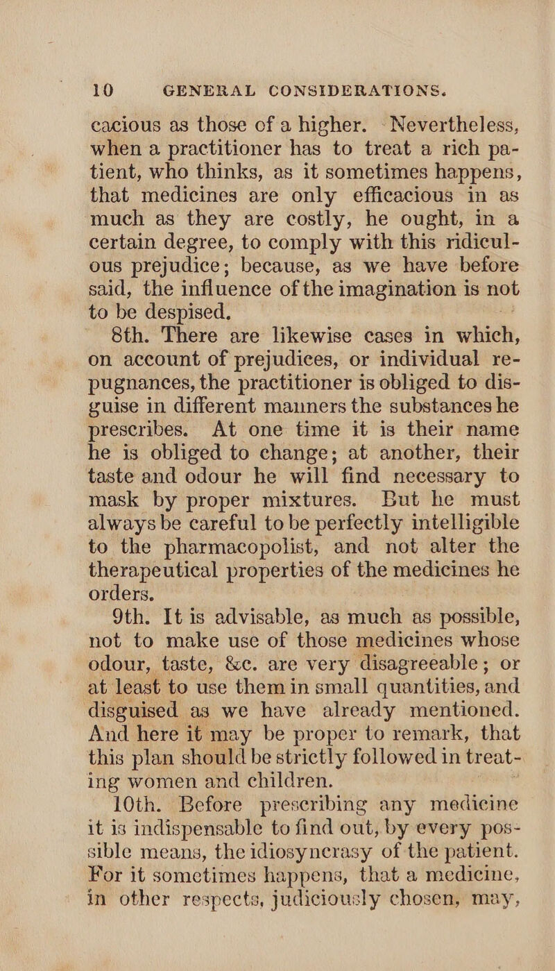cacious as those of a higher. - Nevertheless, when a practitioner has to treat a rich pa- tient, who thinks, as it sometimes happens, that medicines are only efficacious in as much as they are costly, he ought, in a certain degree, to comply with this ridicul- ous prejudice; because, as we have before said, the influence of the imagination is not to be despised. 8th. There are likewise cases in villi, on account of prejudices, or individual re- pugnances, the practitioner is obliged to dis- guise in different mamners the substances he prescribes. At one time it is their name he is obliged to change; at another, their taste and odour he will find necessary to mask by proper mixtures. But he must always be careful to be perfectly intelligible to the pharmacopolist, and not alter the therapeutical properties of the medicines he orders. 9th. It is advisable, as much as possible, not to make use of those medicines whose odour, taste, &c. are very disagreeable ; or at least to use them in small quantities, and disguised as we have already mentioned. And here it may be proper to remark, that this plan should be strictly followed in treat- ing women and children. 10th. Before prescribing any medicine it is indispensable to find out, by every pos- sible means, the idiosyncrasy of the patient. For it sometimes happens, that a medicine, in other respects, judiciously chosen, may,