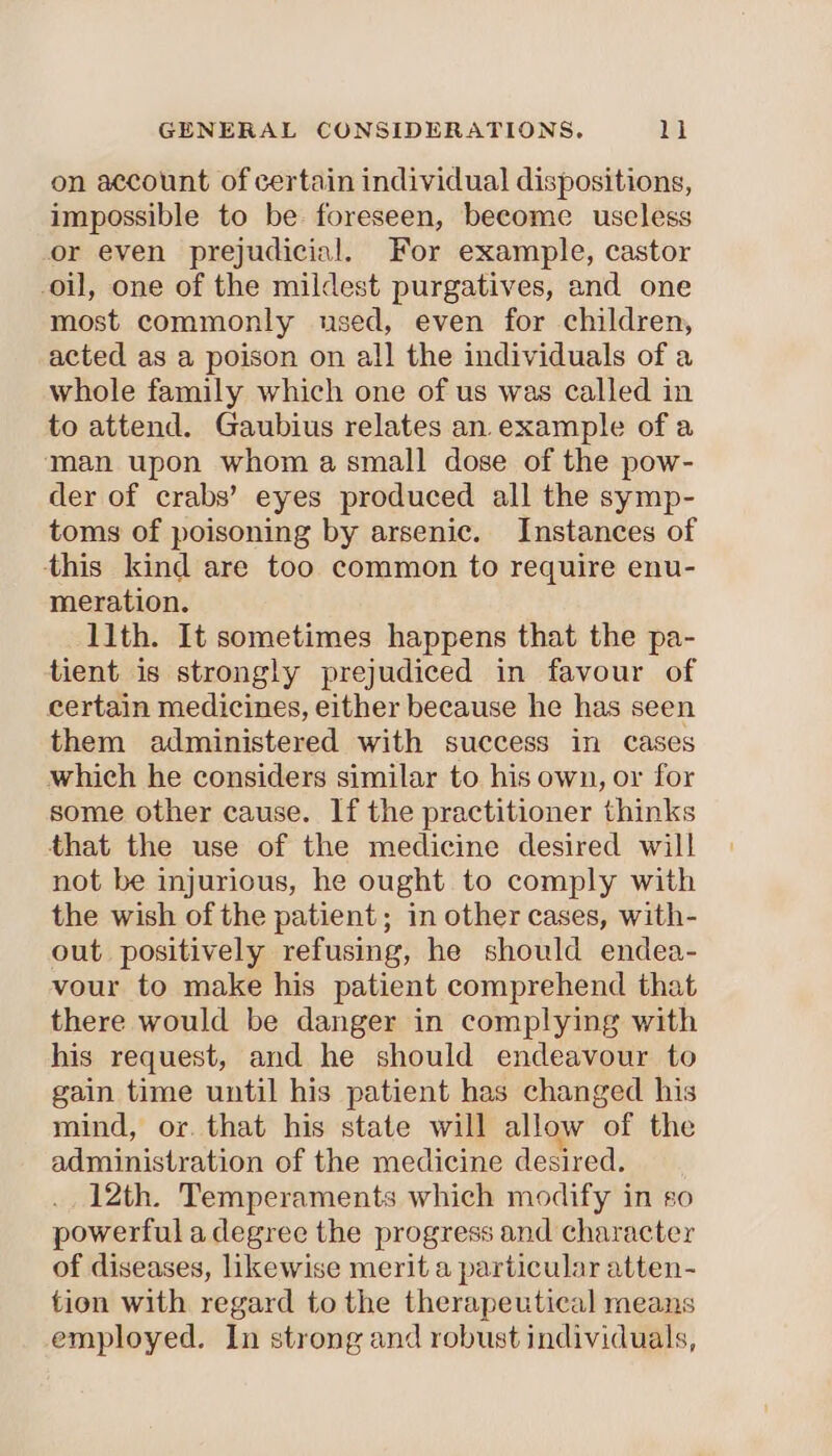 on account of certain individual dispositions, impossible to be foreseen, become useless or even prejudicial. For example, castor oil, one of the mildest purgatives, and one most commonly used, even for children, acted as a poison on all the individuals of a whole family which one of us was called in to attend. Gaubius relates an.example of a man upon whom a small dose of the pow- der of crabs’ eyes produced all the symp- toms of poisoning by arsenic. Instances of ‘this kind are too common to require enu- meration. llth. It sometimes happens that the pa- tient is strongly prejudiced in favour of certain medicines, either because he has seen them administered with success in cases which he considers similar to his own, or for some other cause. If the practitioner thinks that the use of the medicine desired will not be injurious, he ought to comply with the wish of the patient; in other cases, with- out positively refusing, he should endea- vour to make his patient comprehend that there would be danger in complying with his request, and he should endeavour to gain time until his patient has changed his mind, or. that his state will allow of the administration of the medicine desired. _. 12th. Temperaments which modify in so powerful a degree the progress and character of diseases, likewise merit a particular atten- tion with regard to the therapeutical means employed. In strong and robust individuals,