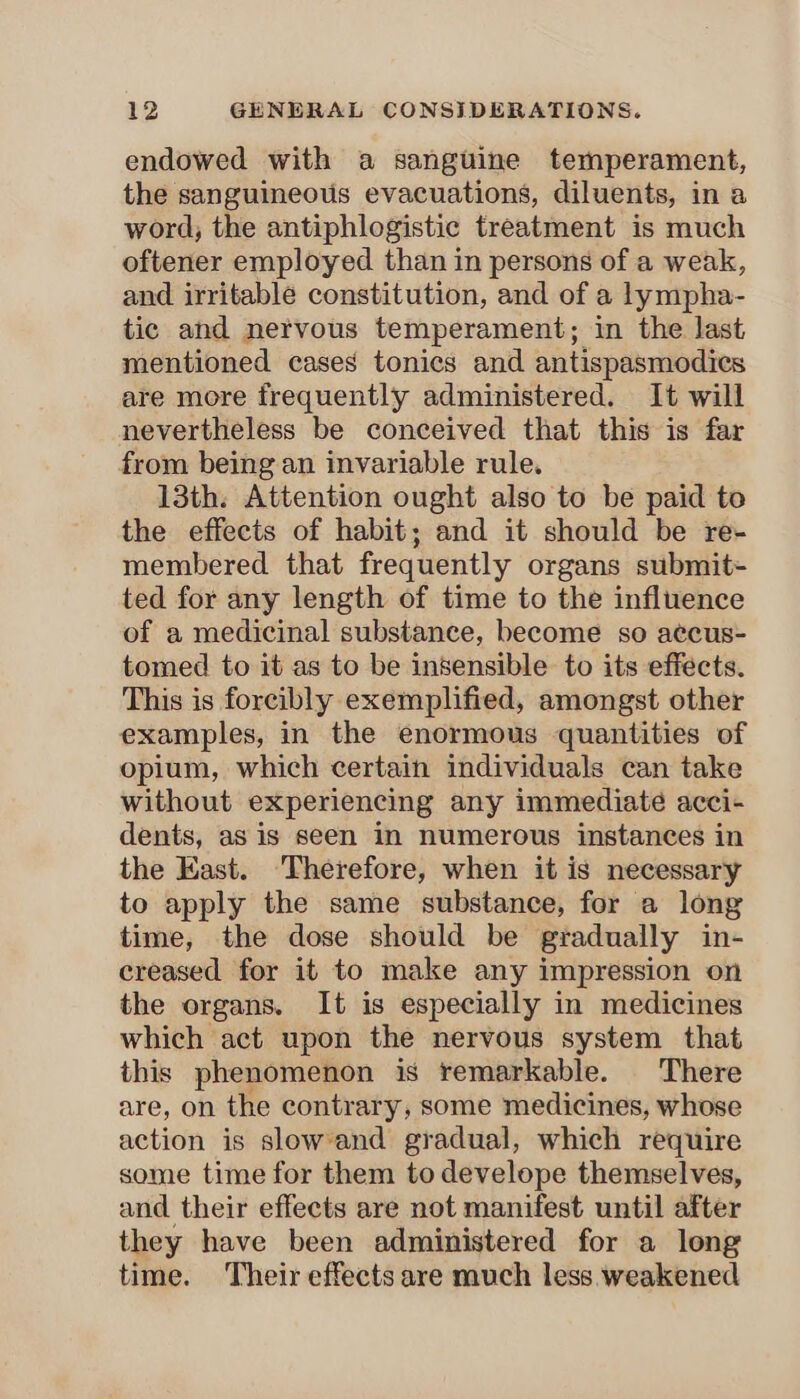 endowed with a sanguine temperament, the sanguineous evacuations, diluents, in a word, the antiphlogistic treatment is much oftener employed than in persons of a weak, and irritable constitution, and of a lympha- tic and nervous temperament; in the last mentioned cases tonics and antispasmodics are more frequently administered. It will nevertheless be conceived that this is far from being an invariable rule. 13th. Attention ought also to be paid to the effects of habit; and it should be re- membered that frequently organs submit- ted for any length of time to the influence of a medicinal substance, become so accus- tomed to it as to be insensible to its effects. This is forcibly exemplified, amongst other examples, in the enormous quantities of opium, which certain individuals can take without experiencing any immediate acci- dents, as is seen in numerous instances in the East. Therefore, when it is necessary to apply the same substance, for a long time, the dose should be gradually in- creased for it to make any impression on the organs. It is especially in medicines which act upon the nervous system that this phenomenon is remarkable. There are, on the contrary, some medicines, whose action is slowand gradual, which require some time for them to develope themselves, and their effects are not manifest until after they have been administered for a long time. Their effects are much less weakened