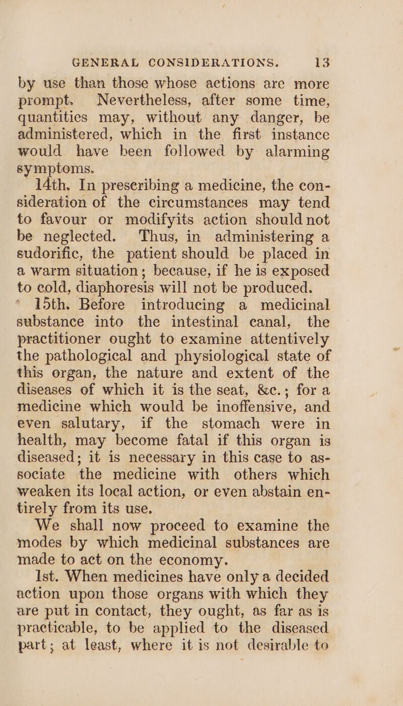 by use than those whose actions are more prompt. Nevertheless, after some time, quantities may, without any danger, be administered, which in the first instance would have been followed by alarming symptoms. 14th. In preseribing a medicine, the con- sideration of the circumstances may tend to favour or modifyits action should not be neglected. Thus, in administering a sudorific, the patient should be placed in a warm situation; because, if he is exposed to cold, diaphoresis will not be produced. 15th. Before introducing a medicinal substance into the intestinal eanal, the practitioner ought to examine attentively the pathological and physiological state of this organ, the nature and extent of the diseases of which it is the seat, &c.; fora medicine which would be inoffensive, and even salutary, if the stomach were in health, may become fatal if this organ is diseased; it is necessary in this case to as- sociate the medicine with others which weaken its local action, or even abstain en- tirely from its use. We shall now proceed to examine the modes by which medicinal substances are made to act on the economy. Ist. When medicines have only a decided action upon those organs with which they are put in contact, they ought, as far as is practicable, to be applied to the diseased part; at least, where it is not desirable to