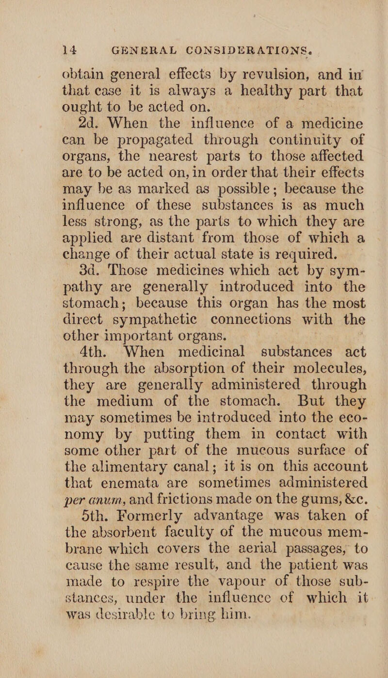 obtain general effects by revulsion, and in that case it is always a healthy part that ought to be acted on. 2d. When the influence of a medicine can be propagated through continuity of organs, the nearest parts to those affected are to be acted on, in order that their effects may be as marked as possible; because the influence of these substances is as much less strong, as the parts to which they are applied are distant from those of which a change of their actual state is required. 3d. Those medicines which act by sym- pathy are generally introduced into the stomach; because this organ has the most direct sympathetic connections with the other important organs. 4th. When medicinal substances act through the absorption of their molecules, they are generally administered through the medium of the stomach. But they may sometimes be introduced into the eco- nomy by putting them in contact with some other part of the mucous surface of the alimentary canal; it is on this account that enemata are sometimes administered per anum, and frictions made on the gums, &c. 5th. Formerly advantage was taken of the absorbent faculty of the mucous mem- brane which covers the aerial passages, to cause the same result, and the patient was made to respire the vapour of those sub- stances, under the influence of which it was desirable to bring him.