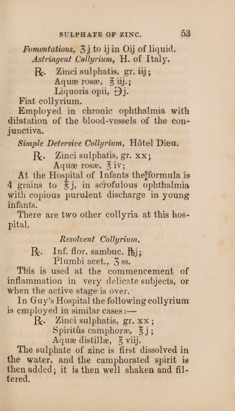 Fomentations, 3j to ijin Oi of liquid. Astringent Coilyrium, H. of Italy. Re Zinci sulphatis, gr. ij; Aquee rose, § ilj.; Liquoris opii, Dj. Fiat collyrium. Employed in chronic ophthalmia with dilatation of the blood-vessels of the con- junctiva. Simple Detersive Colietny Hotel Dieu. R. Zinci sulphatis, gr. xx; Aquee rose, 3 iv; At the Hospital of Infants thejformula is 4 grains to %j, in scrofulous ophthalmia with copious purulent discharge in young infants. There are two other collyria at this hos- pital. Resolvent Collyrium, RK. Inf. flor. sambuc. fj; Plumbi acet., 3 ss. This is used at the commencement of inflammation in very delicate subjects, or when the active stage is over. In Guy’s Hospital the following collyrium is employed in similar cases :— B. Zinci sulphatis, gr. xx; Spiritds camphore, Zi: Aque distille, 3 viij. The sulphate of zinc is first dissolved in the water, and the camphorated spirit is age) added; it is then well shaken and fil- ere