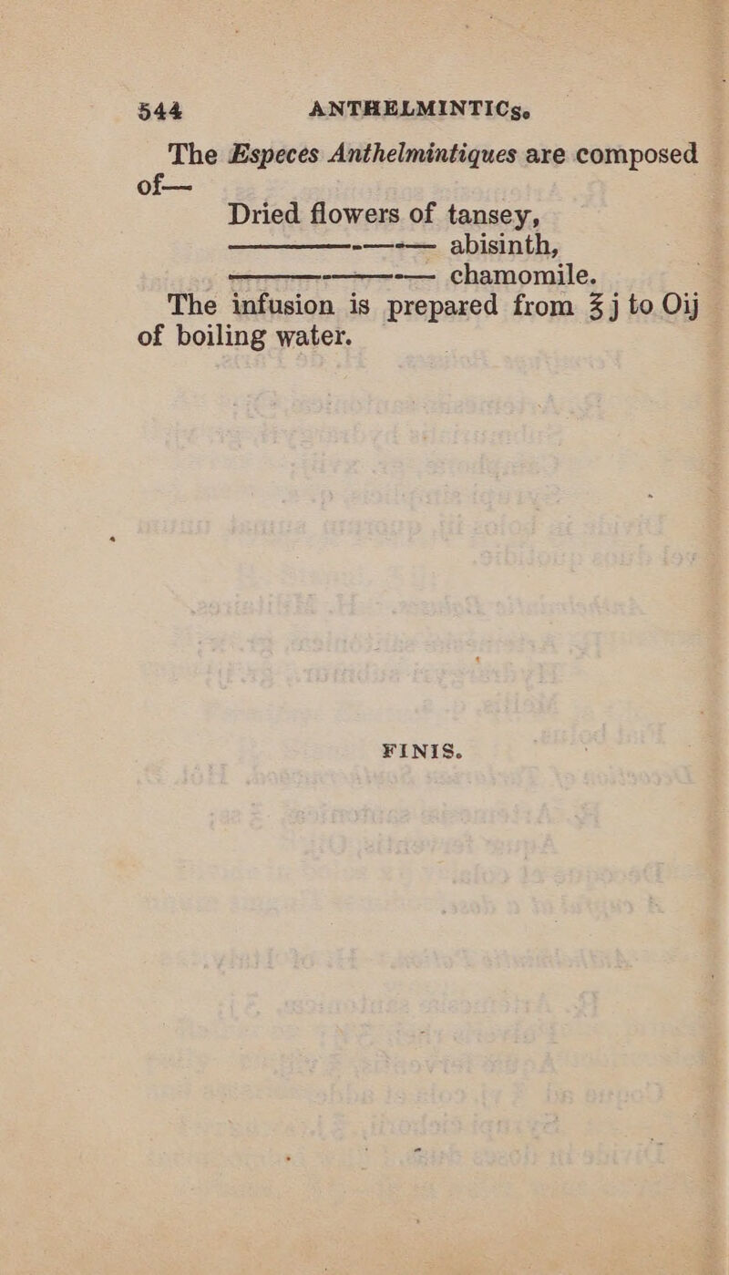 The Especes Anthelmintiques are composed of— Dried flowers of tansey, —_—_—__-—-— abisinth, -———-— chamomile. The infusion is prepared from 3j to 7 of boiling water. FINIS.