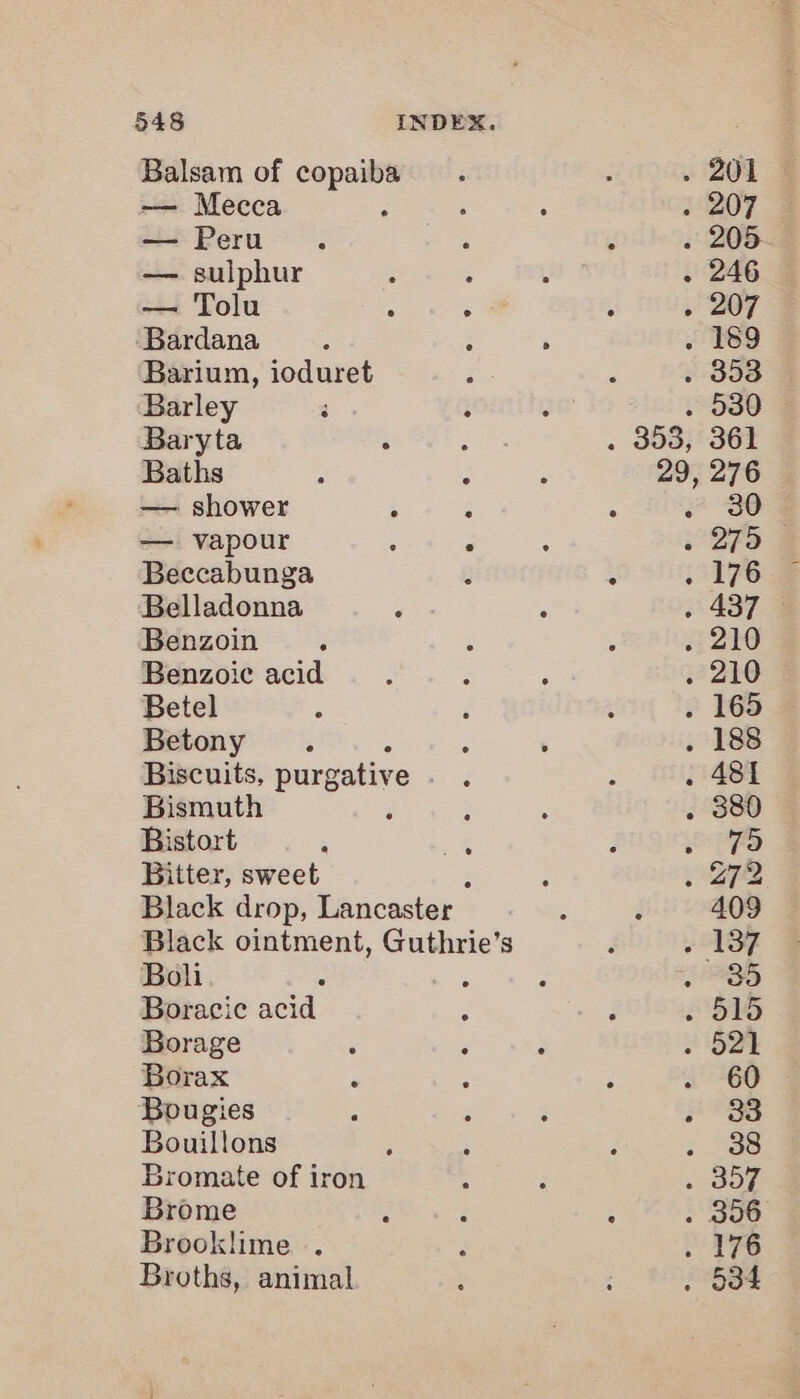 Balsam of copaiba — Mecca — Peru — sulphur — Tolu Bardana Barium, ioduret Barley Baryta : : Baths - 2 — shower : ; — vapour : : Beccabunga Belladonna Benzoin Benzoie acid Betel Betony Biscuits, purgative Bismuth ; ; Bistort a a Bitter, sweet Black drop, Lancaster Black ointment, Guthrie’s Boli Boracie acid . Borage : : Borax A Bougies Bouillons Bromate of iron Brome Brooklime . Broths, animal