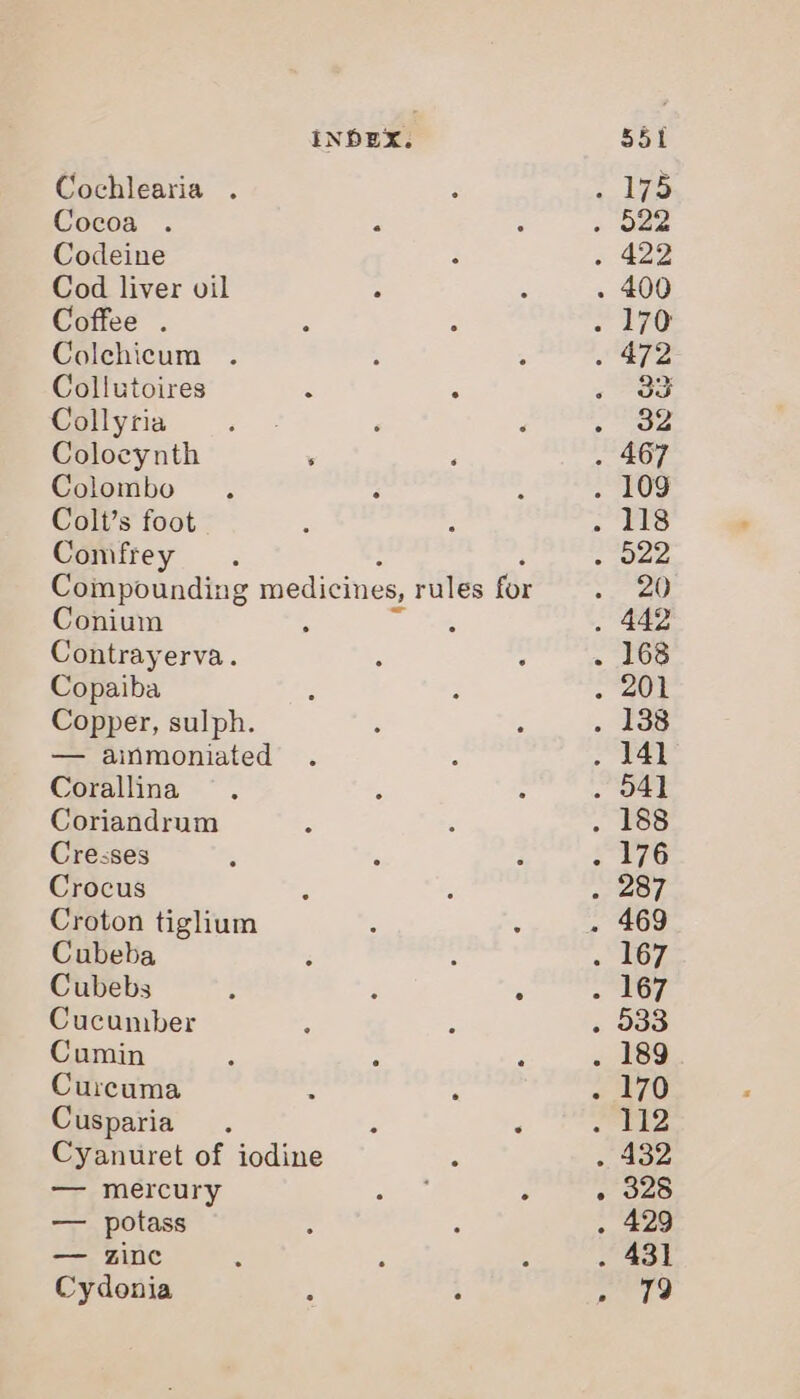 Cochlearia . Cocoa . 2 Codeine Cod liver vil Coffee . Colchicum Collutoires ‘ Collyria ‘ Colocynth . ; Colombo Colt’s foot Comfrey Compounding medicines, rules for Conium Contrayerva. Copaiba Copper, sulph. — ainmoniated Corallina Coriandrum Cresses Crocus Croton tiglium Cubeba ‘ : Cubebs ; : - Cucumber Cumin Curcuma : Cusparia . j Cyanuret of iodine — mercury — potass — zine Cydonia