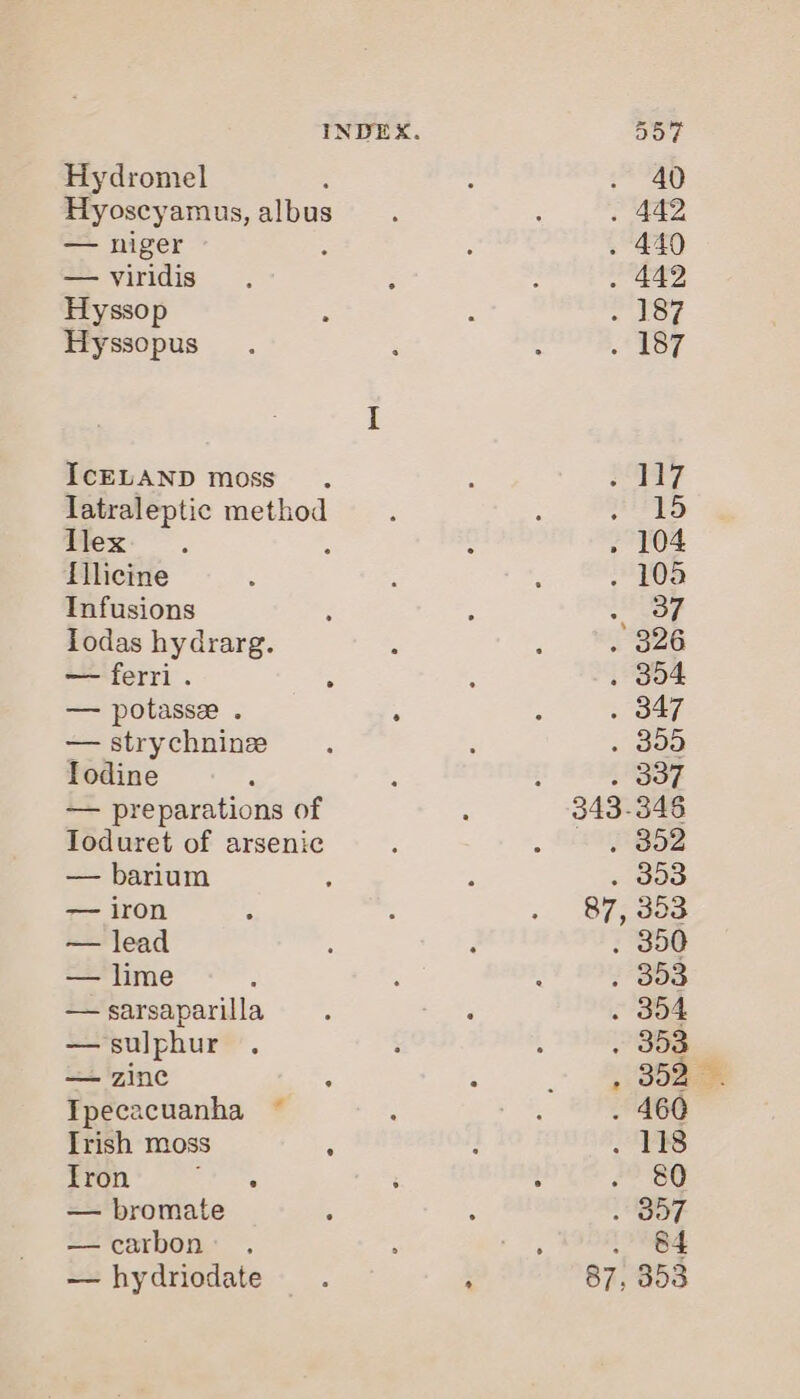 Hydromel Hyoscyamus, albus — niger — viridis Hyssop Hyssopus IcELAND moss. latraleptic method llex flicine Infusions Todas hydrarg. — ferri. ; — potasse . : — strychnine fodine — preparations of Toduret of arsenic — barium — iron — lead — lime — sarsaparilla — sulphur — zinc Tpecacuanha Irish moss ° Tron hate — bromate —carbon: . — hydriodate ail