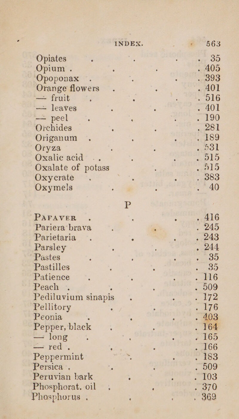 Opiates Opium . Opoponax Orange flowers — fruit — leaves — peel Orchides — Origanum Oryza Oxalic acid Oxalate of potass Oxycrate Oxymels PAFAVER Pariera brava Parietaria Parsley Pastes Pastilles Patience Peach Pediluvium sinapis Pellitory Peonia 4 Pepper, black — long =? red *, Peppermint Persica . 5 Peruvian bark ; Phosphorat. oil Phosphorus ,